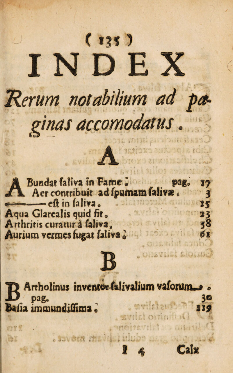 / o ( in ) D E X * r \ ‘7 Rerum notabilium ad fa- pinas ac como datus. v - —- • * ABundat faliva in Fame pag8 j? Aer contribuit ad fpumam faliv* e 3 —-eft in faliva. Ij Aqua Glarealis quid fit. 33 A rthritis curatur a faliva, 58 Aurium vermes fugat faliva« di B BArtholinus inventor falivalium vaforunw » pag. 30 Balia imtnundiffima» U9 *-• v r t * r $ s\'m * : . it I L 4.4 m * •+ Calx