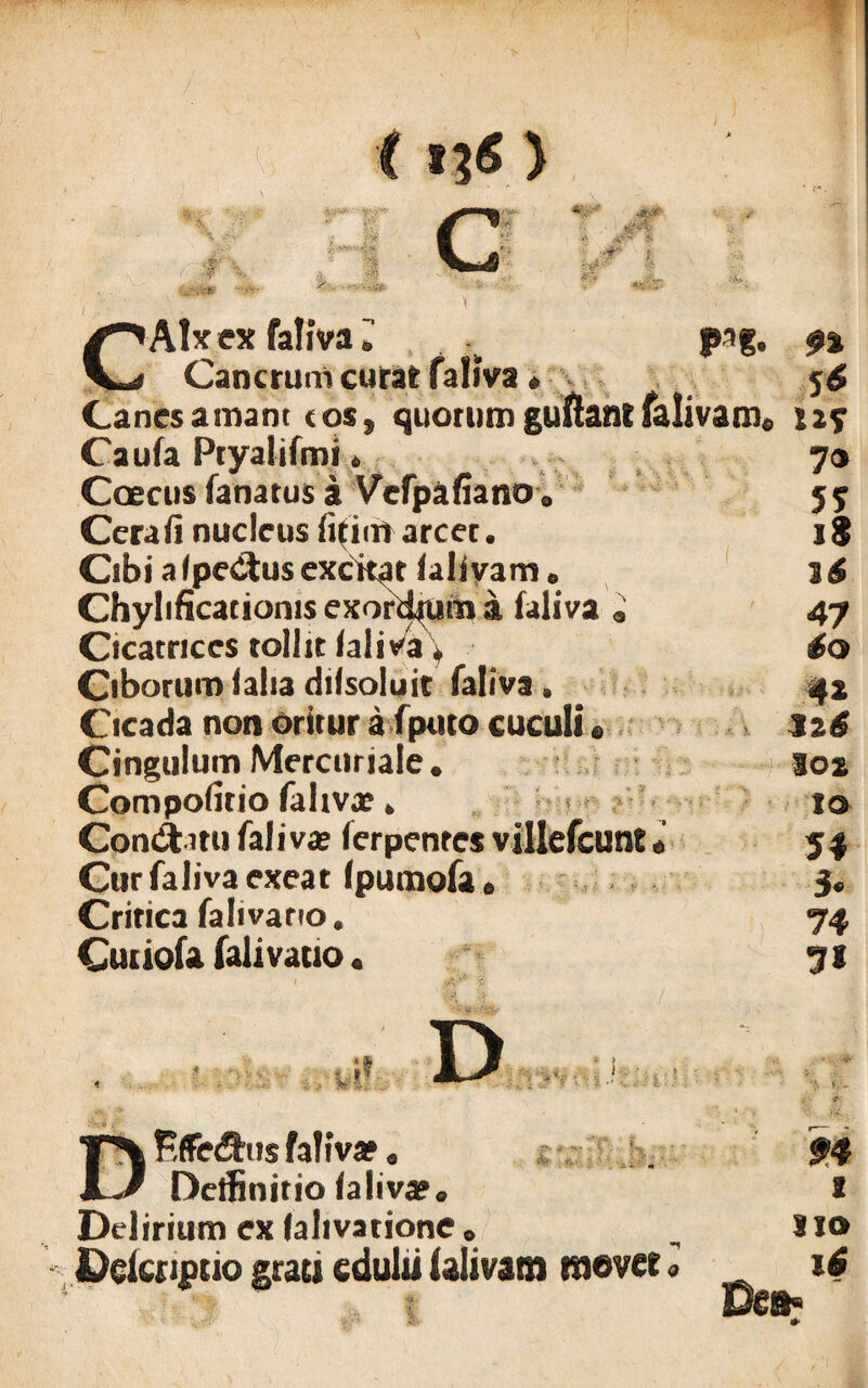 \ ^^AIx ex faliva ^ psg. $% Cancrum curat faliva * 5^ Canesamant cosf quorumguftantfalivam* n? Caufa Ptyalifmi * 70 Coecus fanatus a Vcfpafiano 0 5$ Cera fi nucleus fifitfr arcet. i§ Cibi a /pedtus excitat laliyam e 3 6 Chylificacionis exorsum a faliva » 47 Cicatrices tollit faliva > 60 Ciborum falsa difsoluit faliva. 42 Cicada non oritur afputo cuculi« 12S Cingulum Mercuriale* 102 Compofitio faliva? * 10 Condi mi faliva? ferpentes villefcunt * 54 Cur faliva exeat (pumofa 6 3* Critica falivano. 74 Cudofa falivauo * 71 A. i. ./. DKffedfrns faliva». Delfinitio ta\iv&a Delirium ex lalivatione , Delcnptio grati edulii ialivam movet» £4 i Sio 16