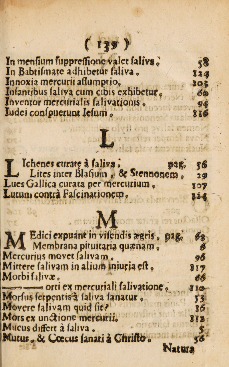 In menfium filppreflionc valet faliva J In JJabtifmate adhibetur faliva, Innoxia mercurii aflumptio. Infamibus faliva cum cibis exhibetur. Inventor mercurialis falmtionis, Judei confpuerunt Icfum e r 4 I • . ; - I 9 * - * i,[ •’ ' • 1>4 loi 6» 94 n$ Lichene* curat? a faliva ,* pag,' fg Lites inter Blafium ♦ Se Stennonctn 9 19 Lues Gallica curata per mercurium« 107 Lucum contra Fafcinauonem. 1*4 M -e-V. Morfus fcrpentis^ faliva fanatur« Movere falivam «juid fit ? Mors ex un&ione mercurii. Mucus differt a faliva. Mucus* & Coetus (anatia Chriilo. M Edici expuan* in vifcndisafgris, pagc $% Membrana pituitaria quaenan»« Mercurjus movet falivam. Mittere falivam in alium iniuriaeft? Morbi Llivje, orti ex mercuriali falivationc 9 11® rs Natura m f fg
