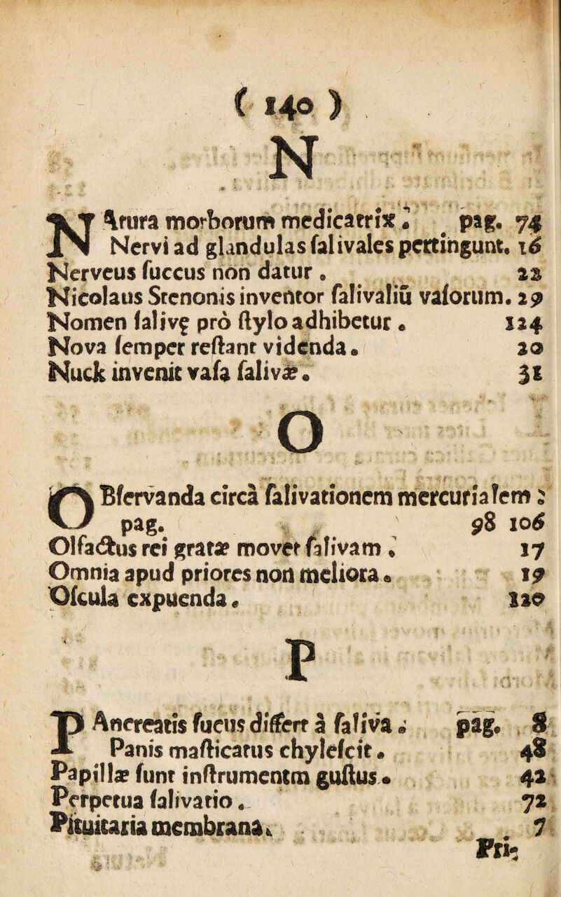 i 140 ) NArura morborum medicatrix i . pag. ,, Nervi ad glandulas falivales pertingunt, 16 Ncrveus fuccus non datur. as Nicolaus Stenonis inventor falivaliu valorum. a? Nomen lalivf pro flylo adhibetur. 124 Nova lemper reflant videnda. 20 Nuck invenit vafa faliva?. % 1 ■'<' ‘O; - -V f - ' ‘i OBfervanda circa falivationem mercurialem 2 pag. . 98 10 6 Olfadhw rei gratae movet falivam17 Omnia apud priores non meliora. 19 Ofcula expuenda. no '< ■ • PAnereatis fucus differt 3 faliva i Panis mafticarus chylefcit. Papilla? funt inflrumentm guftus • Perpetua falivatio.. Pituitaria membrana k ' * . & t|& 't ‘J' t>. 'i. 3 % n* • .;»■< V.) - ^ W, » v .i 4 •- ' • t 4, pag. 8 48 42 7*