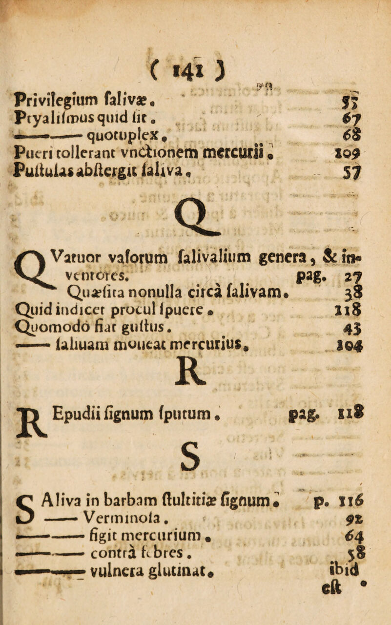 ( «4» ) Privilegium faliva?. ' '' j; Ptyalilcnusquid Iit. 6y ■ - — quotupleX, .. w Pueri tollerant vnCtionem mercurii. lo? Pullulat abllergu (ali va, 57 a' Varuor vaforum falivalium genera, & in¬ ventores. Qua?(ita nonulla circa falivaixn Quid indicet procul ipuere • Quomodo fiat gultus. laliuam moucac mercurius* pag. 27 5? 218 43 104 R Epudii lignum (putum. S pag. 118 t r Aliva in barbam ftultitix lignum • p. !!$ —— Verminola. 9Z ——- figit mercurium • 64 ■■ ■ contri febres. S* ibid cft *