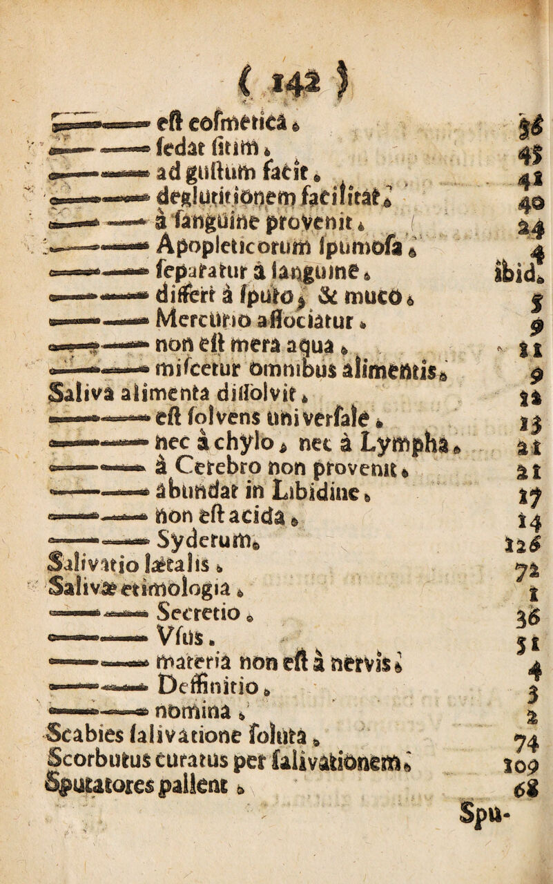 C 14* I <t I * eft eofmetica« (edat tmm * ad guftum facit e deglutitionem facilitas i fanguine provenit * Apoplctic orum Ipumofa» fepuratur a fanguine» differt a fputo $ & muco 6 Mercurio aflociatur» non eft mera aqua* — mificetur ommbus altme»tis8 Saliva alimenta diliblvits ■ — eft folvens uhiverfale» »» nec a chylo 4 nec a Lympha ■ a Cerebro non provenit» •' — * abundat in Libidines non eft acida® Syderum. Salivatio letalis. Salivat etimologia» Secretio» Vfus. materia non eft ik nervis« DeifinitiOs ■* nomina s Scabies lalivatione foltita» Scorbutus curatus pet falivatkmcm Sputatores pallent» & 41 41 4© ibidi J i • n 9 n n at at tl »4 y% i 3 6 $t 4 3 a 74 top 6t a-- > Spu-