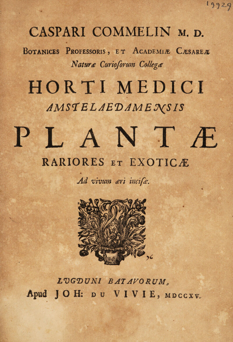 1 CASPARI COMMELIN m. d. Botanices Professoris, et Academia CjEsareje- Natura Curiqprum Collega HORTI MEDICI PLANT£ RARIORES et EXOTICA Ad vivum ari incipe. LVGDUNI BATAVORUM,