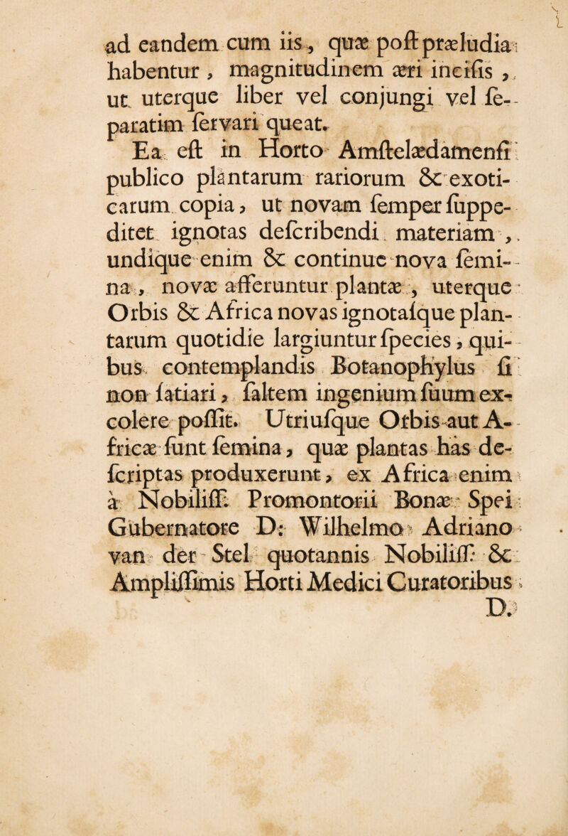 ad eandem cum iis , quas poftptasludki habentur , magnitudinem aeri incilis ,, ut uterque liber vel conjungi vel fe-- paratim fer vari que at. Ea eft in Horto Amftelaedamenfi publico plantarum rariorum Scexoti- carum copia ? ut novam femper fiippe- ditet ignotas defcribendi materiam undique enim & continue mova femi¬ na,, novae .afferuntur.plantae.;, uterque Orbis & Africa novas ignotafque plan¬ tarum quotidie largiuntur fpecies, qui¬ bus contemplandis Botanophylus fi non fatiari > faltem ingenium fuumex-f colere poflit. Utriufque Orbis aut A- frieaefunt femina, quae plantas has de- fcriptas produxerunt, ex A frica enim a Nobilifh Promontorii Bonae * Spei Gubernatore D: Wilhelmo ’ Adriano