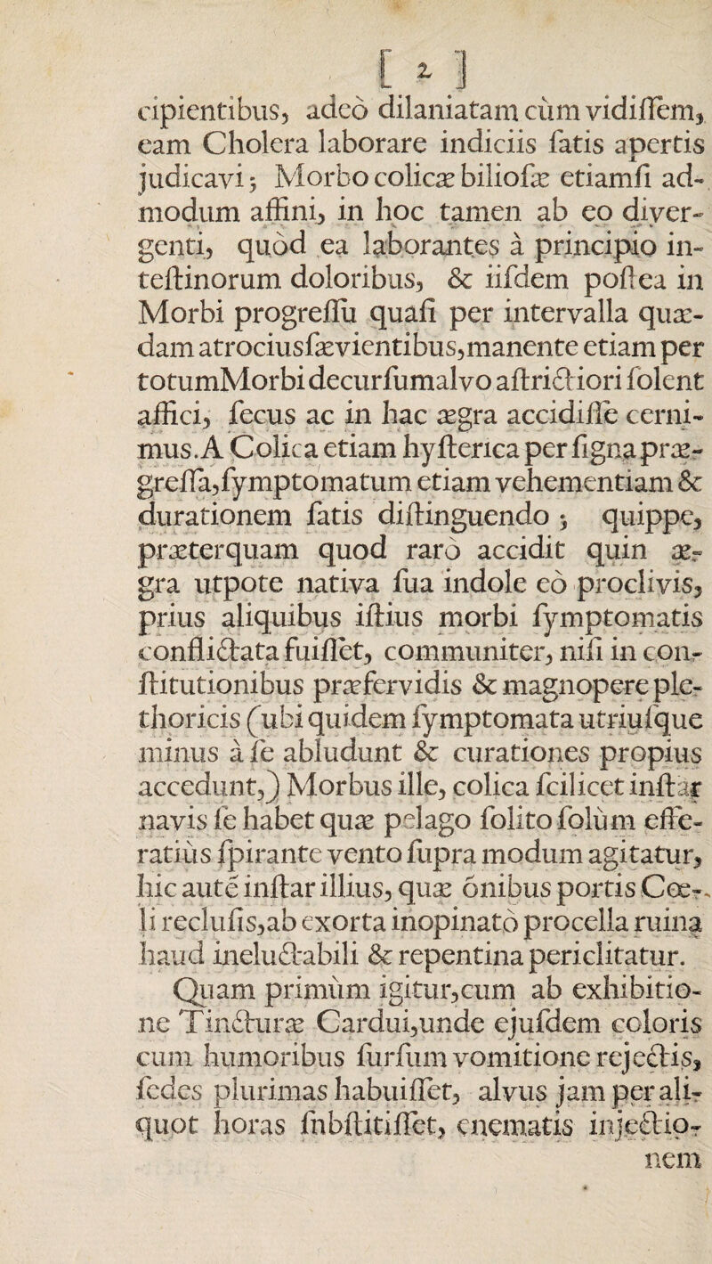 cipientibus, adeo dilaniatam ciim vidillem, eam Cholera laborare indiciis fatis apertis judicavi 5 Morbo colicae biliofae etiamfi ad¬ modum affini, in hoc tamen ab eo diver- genti, quod ea laborantes a principio in- teftinorum doloribus, &r iifdem poflea in Morbi progreffu quali per intervalla quae¬ dam atrociusfaevientibus,manente etiam per totumMorbidecurfumalvo afiricliori folent affici, fecus ac in hac aegra accidiffe cerni¬ mus. A Colica etiam hyfterica per fignaprae- greffa,fymptomatum etiam vehementiam & durationem fatis diftinguendo > quippe, praeterquam quod raro accidit quin ae¬ gra utpote nativa fua indole eo proclivis, prius aliquibus iftius morbi fymptomatis conflictata fuiflet, communiter, nili in coiv ftitutionibus praefervidis & magnopere ple- thoricis (ubi quidem fymptomatautriufque minus a fe abludunt & curationes propius accedunt,) Morbus ille, colica fcilicet initer navis le habet quee pelago folitofolum effe¬ ratius fpirante vento fupra modum agitatur, hic aute initer illius, quse onibus portis Cee-. Ii reclulis,ab exorta inopinato procella ruina haud ineluftabili & repentina periclitatur. Quam primum igitur,cum ab exhibitio¬ ne Tin&uras Cardui,unde ejufdem coloris cum humoribus furfiim vomitione rejectis, fedes plurimas habuiffet, alvus jam per ali¬ quot horas fobftitiffet, cnematis inje£lior nem •/