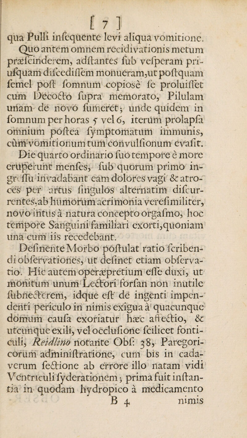 qua Pulli infequente levi aliqua vomitione. Quo antem omnem recidivationis metum praefeinderem, aditantes fub vefperam pri- ufquam difcediflem monueram,ut poftquam femel po(t fomnum copiose fe proluiflet cum Decofto fupra memorato. Pilulam uriam de novo fumeret* unde quidem in fomnum per horas f vel <5, iterum prolapfa omnium poftea fymptomatum immunis, cum vomitionum tum convulfionum evafit. Die quarto ordinario fuo tempore e more eruperunt menfes, fub quorum primo in- gr ftu invadabant eam dolores vagi & atro¬ ces per artus fmgulos alternatim difeur- rentes.ab humorum acrimonia verefimiliter, novo intus a natura concepto orgafmo, hoc tempore Sanguini familiari exorti,quoniam una cum iis recedebant. Delinente Morbo poltulat ratio feriben- di obfervationes, ut definet etiam obferva- tio. Hic autem opersepretium elfe duxi, ut monitum unum Leftori forfan non inutile fubneftcrem, idque eft de ingenti impen¬ denti periculo in nimis exigua a quacunque domum caufa exoriatur hxc affeftio, & utcunque exili, velocclufione fcilicet fonti¬ culi, Retdlino notante Obf: 38, Paregori- corum adminiftratione, cum bis in cada¬ verum feftione ab errore illo natam vidi Ventriculi fyderationem ^ prima fuit inflan¬ tia in quodam hydropico a medicamento B 4, nimis