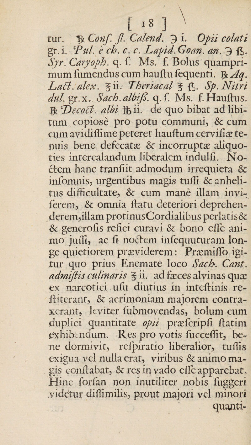 L ] tur. % Conf. fl. Calend. 3 i. Opii colati gr.i. cPuL e ch. c. c. Lapid.Goan. an. 3 fe Syr. Caryoph. q. f: Ms. f. Bolus quampri¬ mum {umendus cum hauftu fequenti. Aq. Labi. alex. 5 ii. Tberiacal 5 B>. Sp. Nitri dul. gr.x, Sach.albifi. q.f. Ms. f. Hauftus. Decobl, albi ifeii. de quo bibat ad libi¬ tum copiose pro potu communi, & cum eum avidiffime peteret hauftum cerviffe te¬ nuis bene defecate & incorruptae aliquo¬ ties intercalandum liberalem indui fi. No- ftem hanc tranfiit admodum irrequieta Sc infomnis, urgentibus magis tufli & anheli¬ tus difficultate, Sc cum mane illam invi- ferem, Sc omnia flatu deteriori deprehen¬ derem,illam protinusCordialibus perlatis& Sc generofis refici curavi Sc bono efle ani¬ mo juffi, ac fi noftcm infequuturam lon¬ ge quietiorem praeviderem: Praemiflo igi¬ tur quo prius Enemate loco Sach. Cant. admifiis culinaris 5 ii, ad feces alvinas quae ex narcotici u fu diutius in inteftinis re- fliterant, Sc acrimoniam majorem contra¬ xerant, leviter fiubmovendas, bolum cum duplici quantitate opii prafficripfi ftatim exhibendum. Res pro votis fucceffit, be¬ ne dormivit, refpiratio liberalior, tuffis exigua vel nulla erat, viribus Sc animo ma- gis conflabat, & res in vado efle apparebat. Hinc forfan non inutiliter nobis fuggeri .videtur dillimilis, prout majori vel minori quanti*