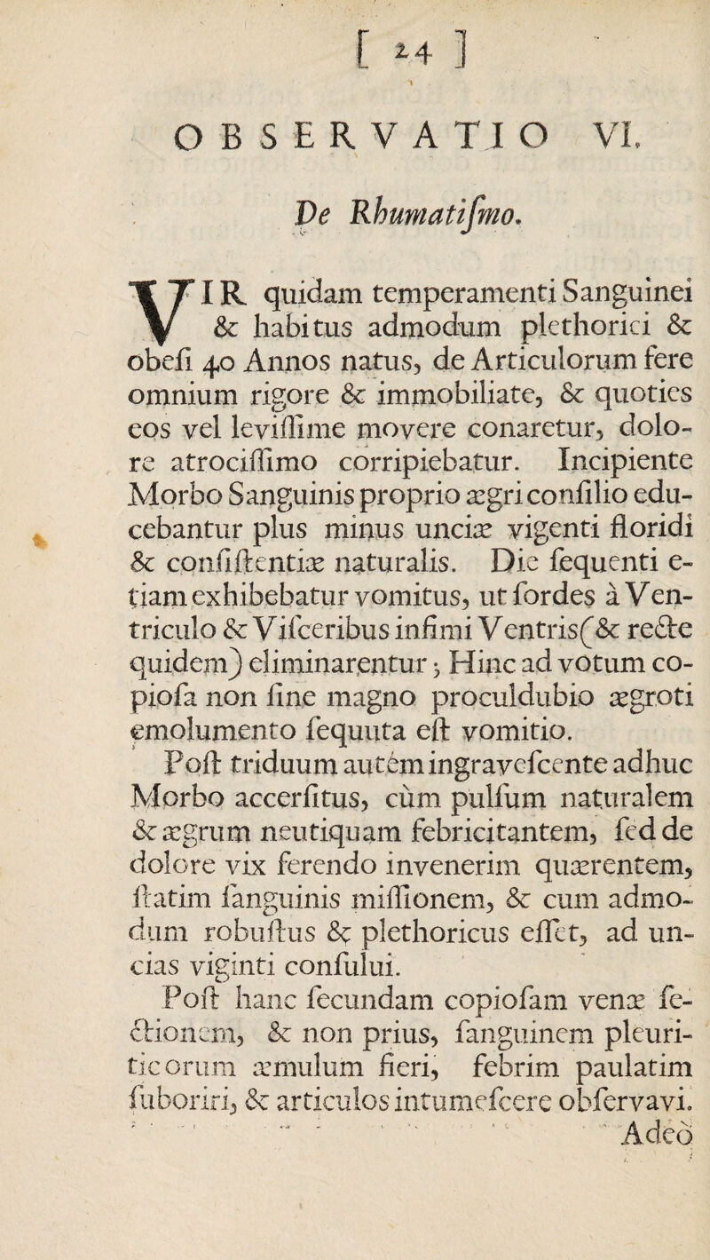 OBSERVATIO VI. De Rhumatifmo. Vr IR quidam temperamenti Sanguinei & habitus admodum p.lethorici & obefi 40 Annos natus, de Articulorum fere omnium rigore & immobiliate, & quoties eos vel leviffime movere conaretur, dolo¬ re atrociffimo corripiebatur. Incipiente Morbo Sanguinis proprio aegri confilio edu¬ cebantur plus minus unciae vigenti floridi Sc confiftcntiae naturalis. Die fequenti e- tiam exhibebatur vomitus, utfordes a Ven¬ triculo & V iiceribus infimi V entris(& re£le quidem) eliminarentur * Hinc ad votum co- piofa non fine magno proculdubio aegroti emolumento fequuta eft vomitio. Poft triduum autem ingravefcente adhuc Morbo accerfitus, cum pullum naturalem & aegrum neutiquam febricitantem, fedde dolore vix ferendo invenerim quaerentem, ilatim fanguinis mifllonem, &c cum admo- dum robuftus & plethoricus eflet, ad un¬ cias viginti confului. Poft hanc fecundam copiofam venae fe- cHoncm, & non prius, fanguinem pleuri¬ ticorum aemulum fieri, febrim paulatim fuboriri, & articulosintumefcere obfervavi.