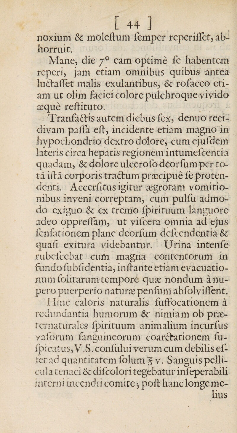 noxium & moleftum femper reperiflet, ab¬ horruit. Mane, die 70 eam optime fe habentem re peri, jam etiam omnibus quibus antea ludtafiet malis exulantibus, & rofaceo eti¬ am ut olim faciei colore pulchroque vivido icque reftituto. Tranfa&is autem diebus fex, denuo reci¬ divam palla eft, incidente etiam magno in hypochondrio dextro dolore, cumejufdem lateris circa hepatis regionem intumefcentia quadam, Sc dolore ulcerofo deorfum per to¬ ta ifta corporis traftum prtecipue fe proten¬ denti. Accerfitus igitur tegrotam vomitio¬ nibus inveni correptam, cum pulfu admo- do exiguo & ex tremo Ipi rituum languore adeo oppreflam, ut vifcera omnia ad ejus fenfationem plane deorfum defeendentia & quali exitura videbantur. Urina intenfe rubefeebat cum magna contentorum in fundo fublldentia, inflante etiam evacuatio- num folitarum tempore qute nondum a nu¬ pero puerperio naturte penfum abfolviffent. Hinc caloris naturalis fuflocationem a redundantia humorum &: nimiam ob prae¬ ter naturales fpirituum animalium incurfus vaforum fanguineorum coarffationem fu- fpicatu5,V.S. confului verum cum debilis ef~ let ad quantitatem folum 5 v. Sanguis pelli¬ cula tenaci Sc difcolori tegebatur infeperabili interni incendii comi te 5 poft hanc longe me¬ lius /