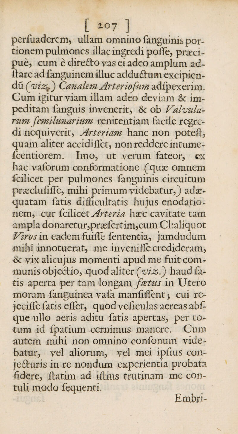 [ 2°7 ] perfuaderem, ullam omnino fanguinis por¬ tionem pulmones illae ingredi pofle, praeci¬ pue, cum e direCto yas ei adeo amplum ad¬ itare ad fanguinem illuc adduCtum excipien- du (viz.) Canalem Arter tofum adipexerim. Cum igitur viam illam adeo deviam & im¬ peditam fanguis invenerit, & ob Valvula¬ rum femilunarium renitentiam facile regre¬ di nequiverit, Arteriam hanc non poteft, quam aliter accidiflet, non reddere mtume- fcentiorem. Imo, ut verum fateor, ex hac vaforum conformatione ^quae omnem fcilicet per pulmones fanguinis circuitum praeclufifle, mihi primum videbatur,} adae¬ quatam fatis difficultatis hujus enodatio¬ nem, cur fcilicet Arteria haec cavitate tam ampla donaretur,praefertim,cum Cl:aliquot Viros in eadem fuiffe lententia, jamdudum mihi innotuerat, me inveniffe credideram, & vix alicujus momenti apud me fuit com¬ munis objeCtio, quod aliter (yizl) haud fa¬ tis aperta per tam longam fretus in Utero moram fanguinea vafa manfiffent > cui re- jeciile fatis effiet, quod veli culas aereas abf- que ullo aeris aditu fatis apertas, per to¬ tum id fpatium cernimus manere. Cum autem mihi non omnino confonum vide¬ batur, vel aliorum, vel mei ipfius con¬ jecturis in re nondum experientia probata fidere, flatim ad iftius trutinam me con¬ tuli modo fequenti. Embri-