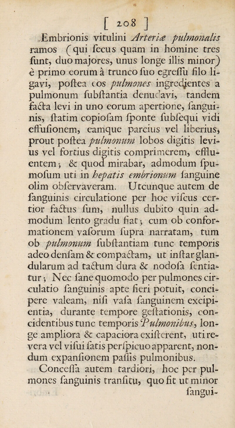r io* j Embrionis vitulini Arteri£ pulmonalis ramos ( qui fecus quam in homine tres funt, duo majores, unus longe illis minor} e primo eorum a trunco fiio egreffii filo li¬ gavi, poftea cos pulmones ingredjentes a pulmonum fubftantia denudavi, tandem facta levi in uno eorum apertione, fangui¬ nis, ftatim copiofam fponte fubfequi vidi eftufionem, eamque parcius vel liberius* prout poftea pulmonum lobos digitis levh us vel fortius digitis comprimerem, efflu¬ entem •, & quod mirabar, admodum fpu- mofum uti in hepatis embrionum fanguine olim obfervaveram. Utcunque autem de fanguinis circulatione per hoc vifcus cer¬ tior fa£tus funi, nullus dubito quin ad¬ modum lento gradu fiat ^ cum ob confor¬ mationem vaforum fupra narratam, tum ob pulmonum fubftantiam tunc temporis adeo denfam & compaftam, ut inftar glan¬ dularum ad taftum dura & nodofa fentia- tur •, Nec fane quomodo per pulmones cir¬ culatio fanguinis apte fieri potuit, conci¬ pere valeam, nili vafa fanguinem excipi¬ entia, durante tempore geftationis, con¬ cidentibus tunc temporis ‘Pulmonibus, lon¬ ge ampliora & capaciora exifterent, uti re¬ vera vel vifui fatis peripicuo apparent, non¬ dum expanfionem pallis pulmonibus. Conceffa autem tardiori, hoc per pul¬ mones fanguinis tranfitu, quo fit ut minor fangui-