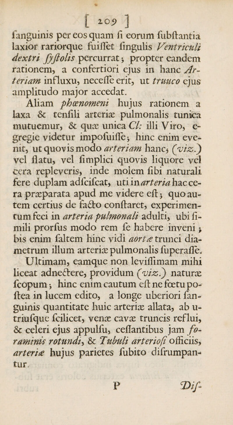 fanguinis per eos quam fi eorum fubftantia laxior rariorque fuiflet fmgulis Ventriculi dextri fyftolis percurrat * propter eandem rationem, a confertiori ejus in hanc Ar¬ teriam influxu, necefle erit, ut ttuuco ejus amplitudo major accedat. Aliam phoenomeni hujus rationem a laxa & tenfili arteriae pulmonalis tunica mutuemur, & quae unica Cl: illi Viro, e» gregie videtur impofuifle* hinc enim eve¬ nit, ut quovis modo arteriam hanc, (vizl) vel flatu, vel fimplici quovis liquore vel cera repleveris, inde molem fibi naturali fere duplam adfcifcat, uti in arteria hac ce¬ ra praeparata apud me videre eft 3 quo au¬ tem certius de faflro conflaret, experimen¬ tum feci in arteria pulmonali adulti, ubi fi- mili prorfus modo rem fe habere inveni * bis enim faltem hinc vidi aortae trunci dia¬ metrum illum arteria pulmonalis fuperaffe. Ultimam, eamque non leviflimam mihi liceat adneftere, providum Qvizi) naturae fcopum 3 hinc enim cautum eft ne foetu po- ftea in lucem edito, a longe uberiori fan¬ guinis quantitate huic arteriae allata, ab u- triufque fcilicet, venae cavae truncis reflui, & celeri ejus appulfu, ceflantibus jam fo¬ raminis rotundi, & Tubuli arteriofi officiis, arterire hujus parietes fubito difrumpan* tur ■Dif P