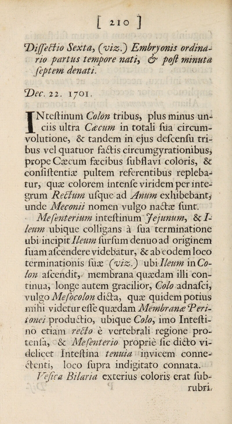 4DiffeEtio $exta> (’yt&J Embryonis ordina¬ rio f artus tempore nati* <& poft minuta feptetn denati. Dee, 22. 1701, INteftinum Colon tribus* plus minus un¬ ciis ultra Cre cum in totali fiia circum¬ volutione, & tandem in ejus defcenfu tri¬ bus vel quatuor fattis circumgyrationibus* prope Caecum fecibus fubflavi coloris, & confiftentias pultem referentibus repleba¬ tur, quas colorem intenfe viridem per inte¬ grum Re cluni ufque ad Anum exhibebant* unde Meconii nomen vulgo nacfe funt. Mefenterium inteftinum Jejunum, &/- leum ubique colligans a fua terminatione ubi incipit/Z^^furfumdenuoad originem luam afeendere videbatur, & ab eodem loco terminationis fuas (viz.) ubi Ileum inCo- Ion alcendit, membrana quasdam illi con¬ tinua, longe autem gracilior, Colo adnafei, vulgo Mefocolon diQra, qux quidem potius mihi videtur elle quasdam Membranee Reri- tonei produdio, ubique Colo> imo Intefti- no etiam relito e vertebrali regione pro- tenfa, & Mefenterio proprie lic diflro vi¬ delicet Inteftina tenuia invicem conne- ctcnti, loco fupra indigitato connata. JCjica Bilaria exterius coloris erat fub» rubri.