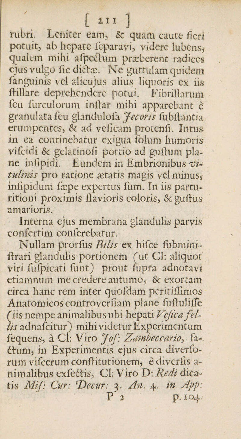 / [ 111 ] rubri. Leniter eam, & quam caute fieri potuit, ab hepate feparavi, videre lubens* qualem mihi afpeftum praeberent radices ejus vulgo iic di£te. Ne guttulam quidem fanguinis vel alicujus alius liquoris ex hs ftillare deprehendere potui. Fibrillarum feu furculorum inftar mihi apparebant e granulatafeu glandulofa Jecoris fubftantia erumpentes, & ad veficam protenfi. Intus in ea continebatur exigua lblum humoris vifcidi & gelatinofi portio ad guttum pla¬ ne infipidi. Eundem in Embrionibus Vi¬ tulinis pro ratione aetatis magis vel minus, infipidum faepe expertus fum. In iis partu- ritioni proximis flavioris coloris, &: guttus amarioris. Interna ejus membrana glandulis parvis confertim conferebatur. Nullam prorfus Bilis ex hifce fubmini- ftrari glandulis portionem (ut Cl: aliquot viri fufpicati funt) prout liipra adnotavi etiamnum me credere autumo, & exortam circa hanc rem inter quofdam periti di mos Anatomicos controverfiam plane fuftulitte (iis nempe animalibus ubi hepati Vejica fel- lis adnafcitur) mihi videtur Experimentum fequens, a Cl: Viro Jof: Zambeccario, fa- ftum, in Experimentis ejus circa diverfo- rum vifcerum conftitutionem, e diverfis a« nimalibus exfeftis, Cl: Viro D: Redi dica¬ tis Mif: Cur: TDecur: 3. An. 4,. in Ajrp: P 2 p.104