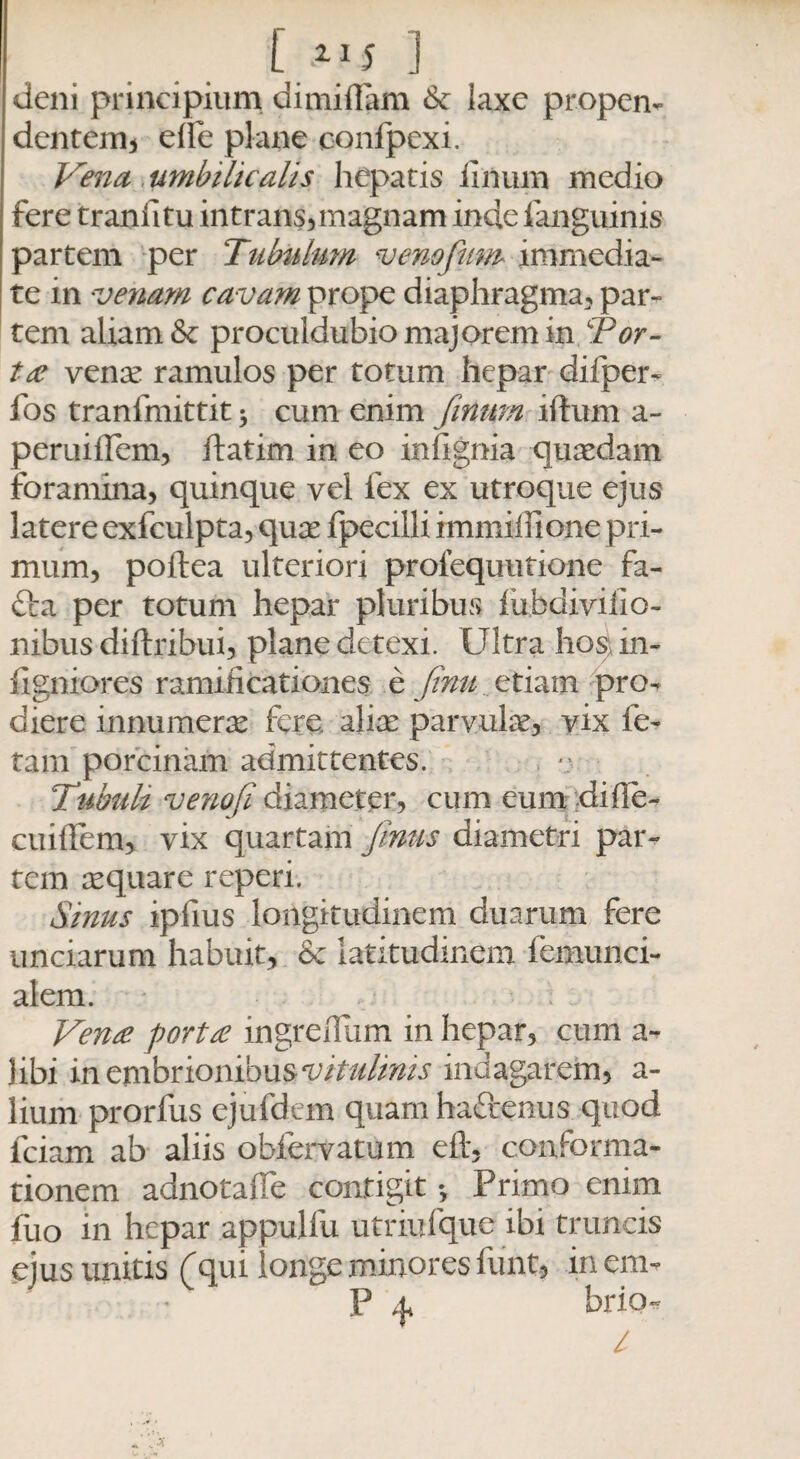 [1JS ] deni principium dimiffam Se laxe propen¬ dentem* elfe plane confpexi. Vena umbilicalis hepatis lilium medio fere traniitu intrans,magnam inde fanguinis partem per Tubulum venofium immedia¬ te in venam cavam prope diaphragma, par¬ tem aliam & proculdubio majorem in Tor¬ ta? vente ramulos per totum hepar difper- fos tranfmittit * cum enim fimum iftum a- peruifTem, llatim in eo infignia quaedam foramina* quinque vel fex ex utroque ejus latere exfculpta, quae fpecilli immiifione pri¬ mum, poftea ulteriori prolequutione fa- fta per totum hepar pluribus fubdivilio- nibus diftribui, plane detexi. Ultra ho$ in- figniores ramificationes e finit etiam pro¬ diere innumerae fere aliae parvulae* vix fe¬ tam porcinam admittentes. Tubuli venofi diameter, cum eum di fi e- cuiffem, vix quartam fimis diametri par¬ tem aequare reperi. Sinus ipfius longitudinem duarum fere unciarum habuit, Se latitudinem feimmci- alem. Vena porta ingreiTum in hepar, cum a- libi in embnonmusvitulinis indagarem, a- lium prorfus ejufdtm quam haftenus quod lciam ab aliis obfervatum efl, conforma¬ tionem adnotaUe contigit Primo enim fiio in hepar appulfu utriufque ibi truncis ejus unitis (qui longe minores funt* in em- P ^ bria-