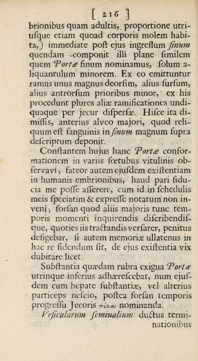 [ *I6 3 brionibus quam adultis,^ proportione utri- ufque etiam quoad corporis molem habi¬ ta,) immediate poft ejus ingreflum finum quendam -componit illi plane fimilem quem Portte finum nominamus, folum a- Hquantulum minorem. Ex eo emittuntur ramus unus magnus deorfim, alius furfum, alius antrorfum prioribus minor, ex his procedunt plures alia? ramificationes undi- quaque per jecur difperfie. Hifce ita di- miffis, anterius alveo majori, quod reli¬ quum eft fanguinis in finum magnum fupra deferiptum deponit. Conflantem hujus hanc Partte confor¬ mationem in variis ftetiibus vitulinis ob- fervavi, fateor autem ejufdem exiftentiam in humanis embrionibus, haud pari fidu¬ cia me poffe afferere, cum id in fchedulis meis fpeciatim & expreiTe notatum non in¬ veni ^ forfan quod aliis majoris tunc tem¬ poris momenti inquirendis diferibendifi que, quoties iis traftandis verfarer, penitus defigebar, fi autem memoriae ullatenus in hac re fidendum fit, de ejus exiftentia vix dubitare licet. Subftantia quaedam rubra exigua Partte utrinque inferius adhasrefcebat, num ejuf¬ dem cum hepate fubftantise, vel alterius r particeps nefeio, poftea forfan temporis progrefiu Jecoris itvxcli nominanda. Veficularum feminalium duftus termi¬ nationibus