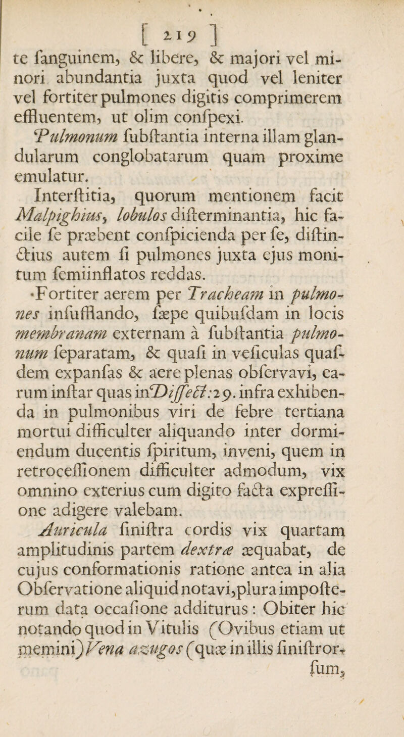 [ ] te fanguinem, & libere, & majori vel mi¬ nori abundantia juxta quod vel leniter vel fortiter pulmones digitis comprimerem effluentem, ut olim confpexi. ‘Pulmonum fubftantia interna illam glan¬ dularum conglobatarum quam proxime emulatur. Interftitia, quorum mentionem facit Malptghius, lobulos difterminantia, hic fa¬ cile fe praebent confpicienda per fe, diftin- ftius autem 11 pulmones juxta ejus moni¬ tum femiinflatos reddas. •Fortiter aerem per Tracheam in pulmo-? nes infufflando, fxpe quibufdam in locis membranam externam a fubftantia pulmo¬ num feparatam, & quali in veliculas quaf- dem expanfas Sc aere plenas obfervavi, ea¬ rum inftar quas irTDiJfebt:29. infra exhiben¬ da in pulmonibus viri de febre tertiana mortui difficulter aliquando inter dormi¬ endum ducentis Ipiritum, inveni, quem in retroceffionem difficulter admodum, vix omnino exterius cum digito fafta exprelli- one adigere valebam. Auricula fmiftra cordis vix quartam amplitudinis partem dextra aequabat, de cujus conformationis ratione antea in alia Obfervatione aliquid notavi,plura impofte- rum data occafione additurus: Obiter hic notando quod in Vitulis (Ovibus etiam ut memini) Ven# azugos (quse in illis finiftroiv