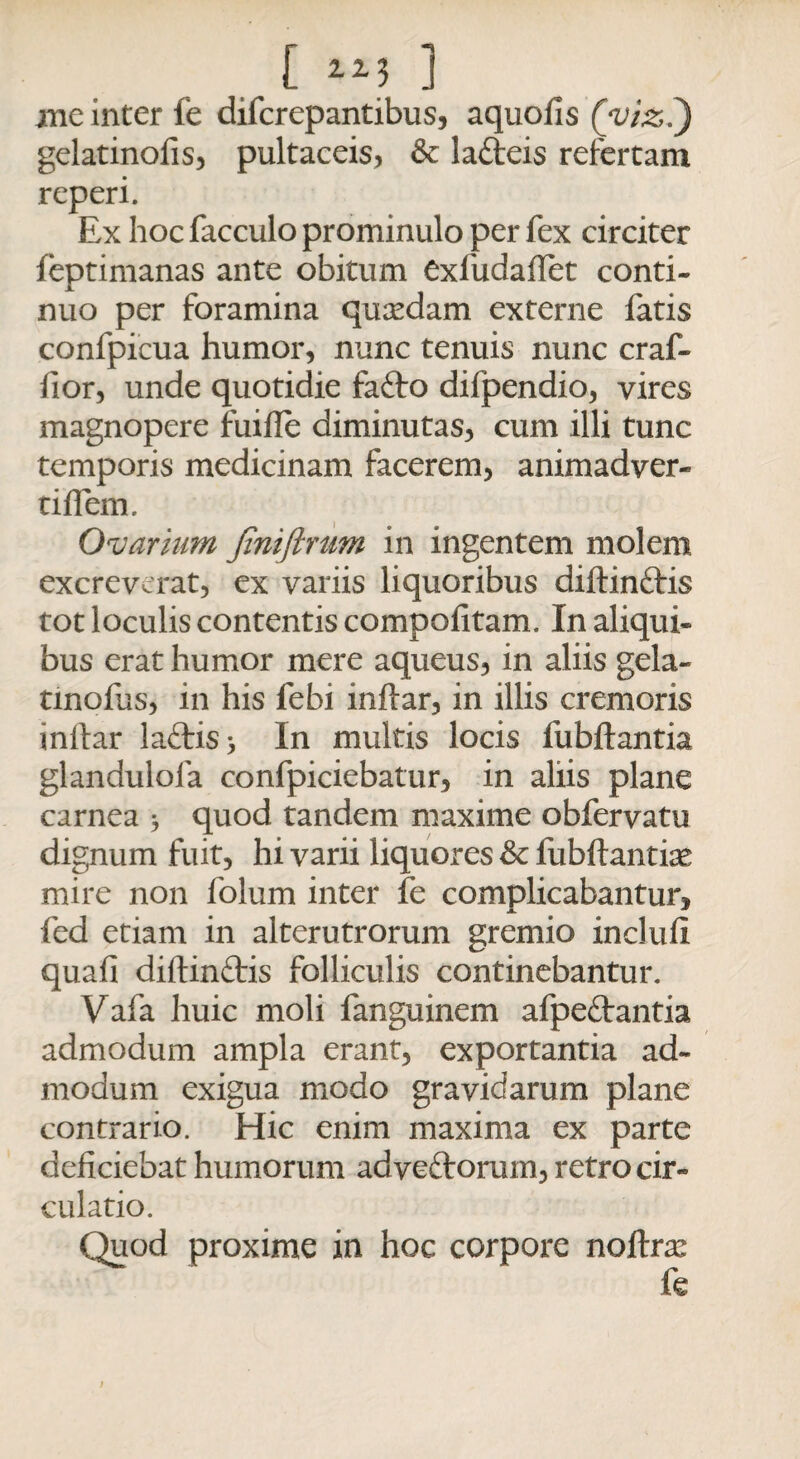 xne inter fe difcrepantibus, aquofis (vizi) gelatinofis, pultaceis, & la&eis refertam reperi. Ex hoc facculo prominulo per fex circiter feptimanas ante obitum exfudaflet conti¬ nuo per foramina qusedam externe fatis confpicua humor, nunc tenuis nunc craf- fior, unde quotidie fafto difpendio, vires magnopere fuifle diminutas, cum illi tunc temporis medicinam facerem, animadver- tiffem. Ovarium jintftnim in ingentem molem excreverat, ex variis liquoribus diftinftis tot loculis contentis compofitam. In aliqui¬ bus erat humor mere aqueus, in aliis gela- tinofus, in his febi inftar, in illis cremoris inllar la£tis> In multis locis fubftantia glandulofa confpiciebatur, in aliis plane carnea j quod tandem maxime obfervatu dignum fuit, hi varii liquores & fubftantice mire non folum inter fe complicabantur, fed etiam in alterutrorum gremio inclufi quafi diftin&is folliculis continebantur. Vafa huic moli fanguinem afpeifantia admodum ampla erant, exportantia ad¬ modum exigua modo gravidarum plane contrario. Hic enim maxima ex parte deficiebat humorum adveftoram, retro cir¬ culatio. Quod proxime in hoc corpore nofte fe