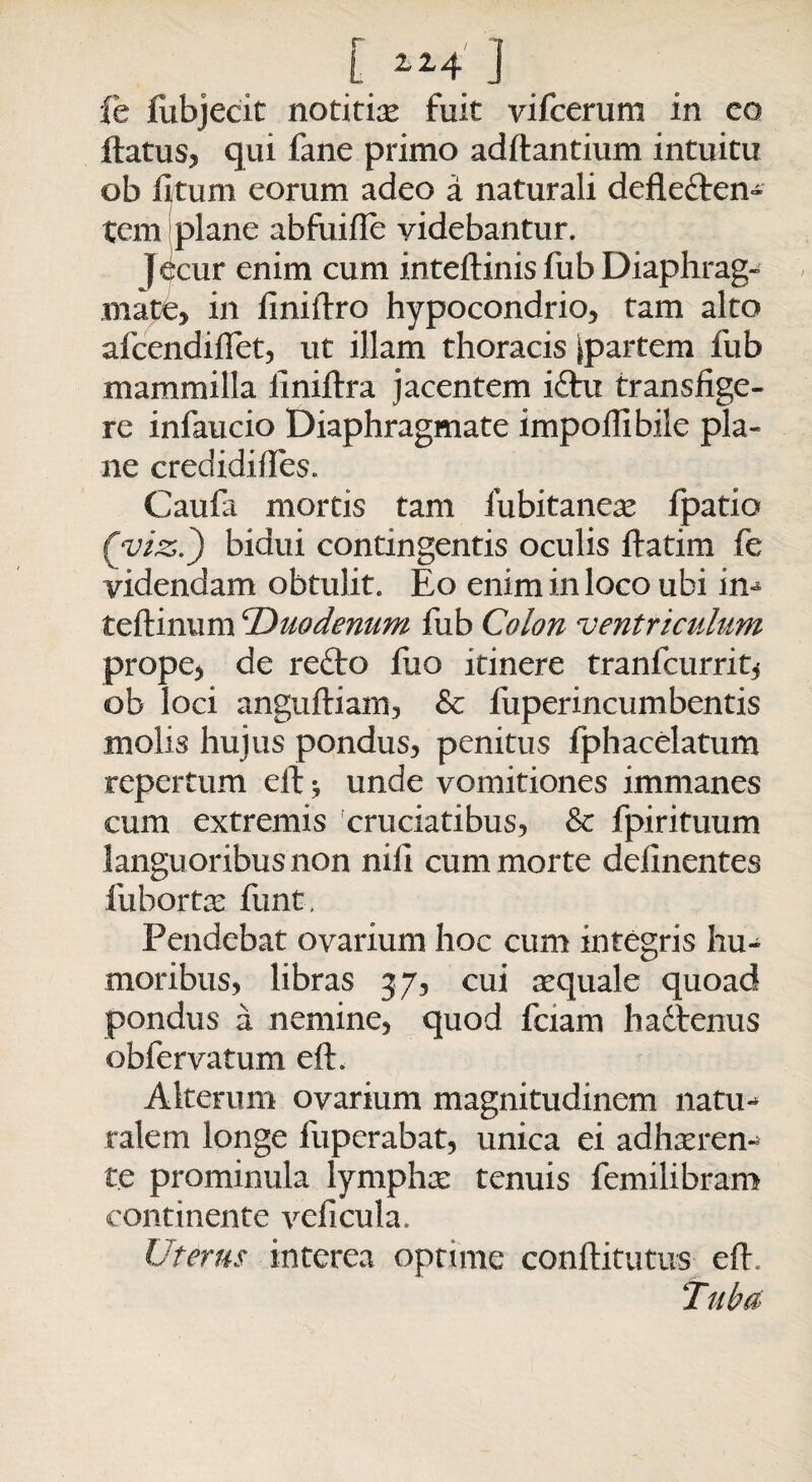 [ lz4 j fe flibjecit notitias fuit vifcerum in co ftatus, qui fane primo aditantium intuitu ob litum eorum adeo a naturali defledten- tcm plane abfuille videbantur. jecur enim cum inteflinis fub Diaphrag¬ mate, in liniltro hypocondrio, tam alto afcendiffet, ut illam thoracis ^partem fub mammilla iiniltra jacentem idtu transfige¬ re infaucio Diaphragmate impolli bile pla¬ ne credidihes. Caufa mortis tam iubitancas fpatio (yiz.') bidui contingentis oculis ftatim fe videndam obtulit. Eo enim in loco ubi in-* teftinum cDuodenum fub Colon ventriculum prope, de redto fuo itinere tranlcurrit, ob loci anguftiam, & fuperincumbentis molis hujus pondus, penitus fphacelatum repertum eit * unde vomitiones immanes cum extremis cruciatibus, & fpirituum languoribus non nili cum morte delinentes fiibortas funt. Pendebat ovarium hoc cum integris hu¬ moribus, libras 37, cui asquale quoad pondus a nemine, quod fciam hadtenus obfervatum eft. Alterum ovarium magnitudinem natu*- ralem longe fuperabat, unica ei adhasrem te prominula lympha: tenuis femilibram continente veficula. Uterus interea optime conftitutus eft. Tuba