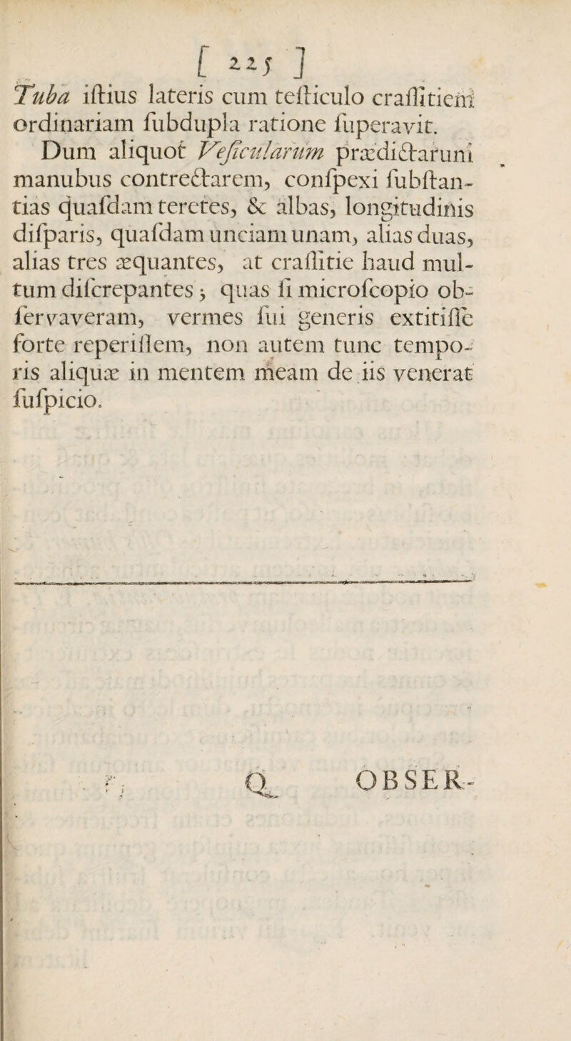 [ Z2J f Taba iftius lateris cum tefticulo craffitierii ordinariam fubdupla ratione fuperayit. Dum aliquot Vejiculdrum praedi&aruni manubus contre&arem, confpexi iiibltan¬ tias quafdam teretes, & albas, longitudinis difparis, quafdam unciam unam, alias duas, alias tres aequantes, at crailitie haud mul¬ tum difcrepantes > quas li microlcopio ob~ fervaveram, vermes fui generis extitifle forte reperiilem, non autem tunc tempo¬ ris aliquae in mentem meam de iis venerat fufpicio. o OBSER-
