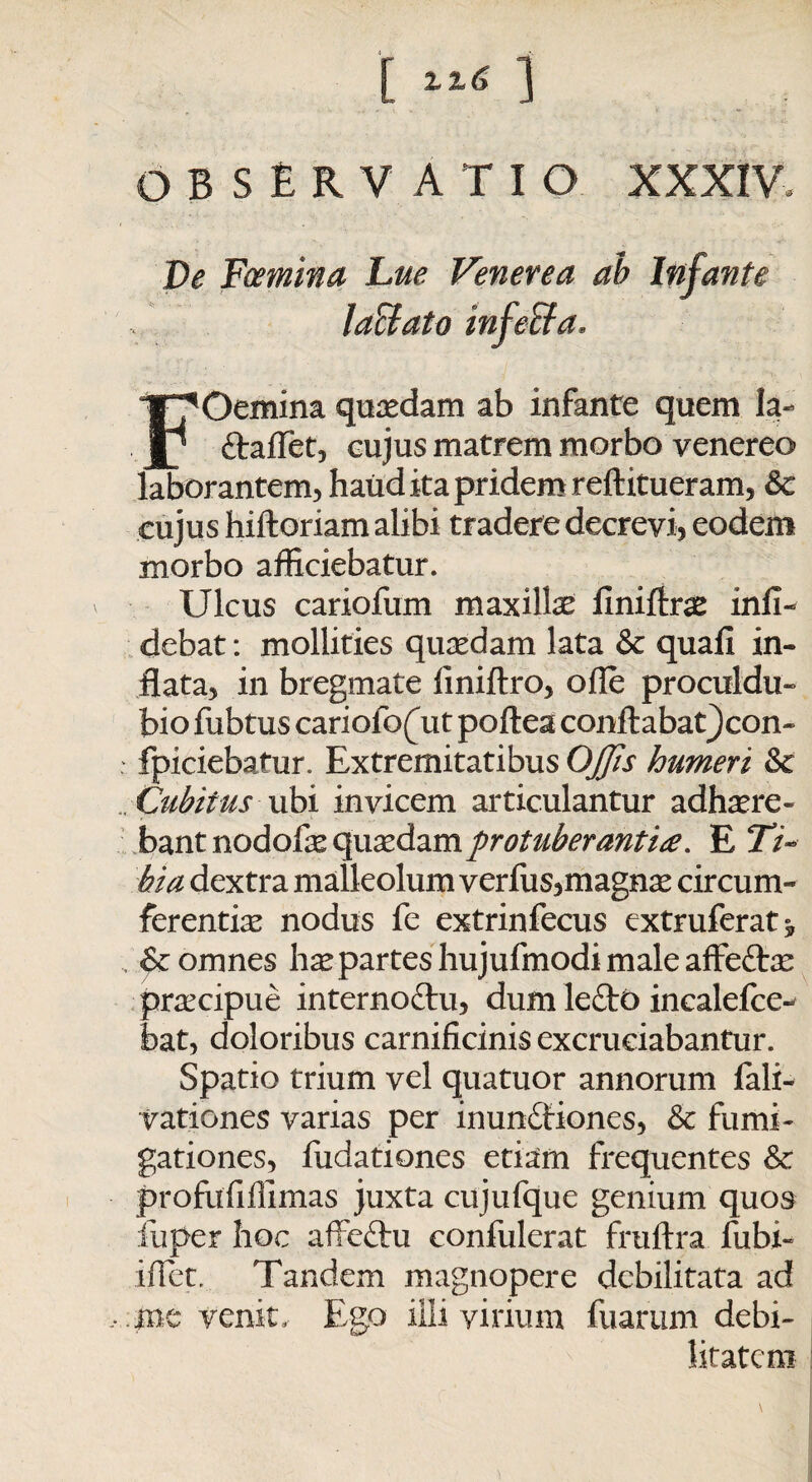 [ ] OBSERVATIO XXXIV. De Foemina Lue Venerea ab Infante FOemina quaedam ab infante quem la- Ctaflet, eujus matrem morbo venereo laborantem, haud ita pridem reftitueram, Sc cujus hiftoriam alibi tradere decrevi, eodem morbo afficiebatur. Ulcus cariofum maxilla: finiftras infi- debat: mollities quasdam lata & quali in¬ flata, in bregmate liniftro, olle proculdu- bio fubtus cariolo(ut poftea conftabat^con- : fpiciebatur. Extremitatibus Offis humeri Sc . Cubitus ubi invicem articulantur adhaere¬ bant nodofas quaedam protuberantia. E 27- hia dextra malleolum vcrfus,magna: circum¬ ferentiae nodus fe extrinfecus extruferat* , Sc omnes hae partes hujufmodi male affefras praecipue interno&u, dum leCtO incalefce- bat, doloribus carnificinis excruciabantur. Spatio trium vel quatuor annorum fali- vationes varias per inunctiones, Sc fumi¬ gationes, fudationes etiam frequentes Sc profufiffimas juxta cujufque genium quos fuper hoc affeChi confulerat fruftra fubi- iflet. Tandem magnopere debilitata ad , .me venit. Ego illi virium fuarum debi¬ litatem