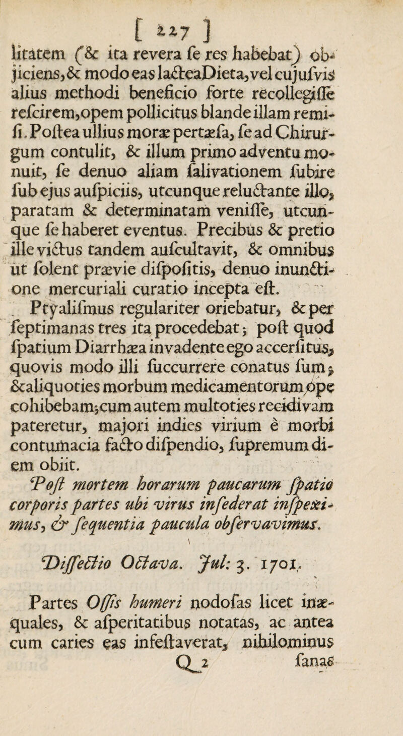 [ ] litatem (&c ita revera fe res habebat} ob* jiciens,& modo eas la£leaDieta,vel cujufvis alius methodi beneficio forte recoilegifle refcirem,opem pollicitus blande illam remi- fi . Poftea ullius morae pertasfa, fe ad Chirur¬ gum contulit, & illum primo adventu mo¬ nuit, fe denuo aliam falivationem fubire fub ejus aufpiciis, utcunque relu&ante illo> paratam & determinatam veniile, utcun¬ que fe haberet eventus. Precibus & pretio ille vi£tus tandem aufcultavit, & omnibus ut folent praevie difpofitis, denuo inun&i* one mercuriali curatio incepta eft. Ptyalifmus regulariter oriebatur, &per feptimanas tres ita procedebat 3 poft quod fpatium Diarrhsea invadente ego accerfitus* quovis modo illi fuccurrere conatus fum* Scaliquoties morbum medicamentorumbpe cohibebam jcum autem multoties recidivam pateretur, majori indies virium e morbi contumacia fafito difpendio, fupremum di¬ em obiit. Tofi mortem horarum paucarum (patio corporis partes ubi virus infederat infpexi* mus^ & fequentia paucula obfervavimus. \ cDiJfe5tio O Elava, Jul: 3. 1701,. Partes Offis humeri oodofas licet in*' quales, & alperitatibus notatas, ac antea cum caries eas infeftaverat, nihilominus Q_2 fanas