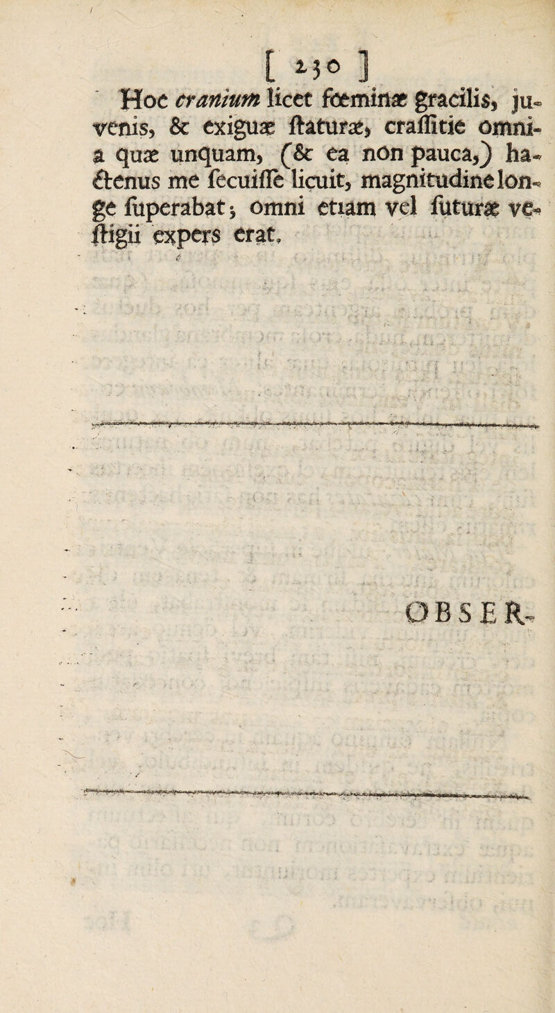 / t ] Hoc cranium licet foemina gracilis, ju- venis, & exigua ftatura, craffitie ornni- a qua unquam, (& ea non pauca,} ha¬ ctenus me fecuifle licuit, magnitudine lon¬ ge fuperabat* omni etiam vel futura ve- ftigii expers erat.