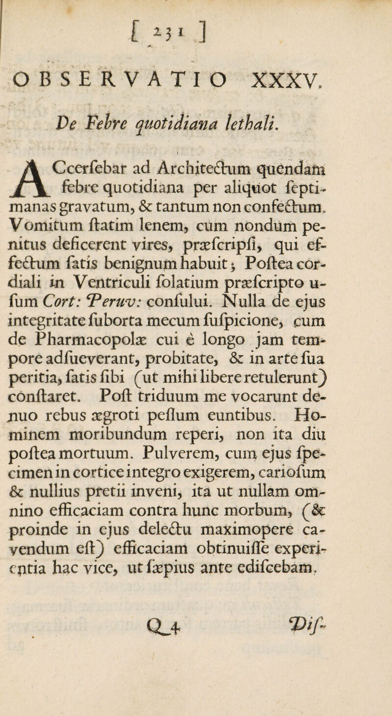 OBSERVATIO XXXV. De Febre quotidiana lethali. Ccerfebar ad Architeftum qucndam /1 febre quotidiana per aliquot fepti- manas gravatum, & tantum non confettum. Vomitum ftatim lenem, cum nondum pe¬ nitus deficerent vires, prasfcripfi, qui ef- feftum fatis benignum habuit > Poftea cor- diali in Ventriculi folatium prsefcripto u- fum Cort: Teruv: confului. Nulla de ejus integritate fuborta mecum fufpicione, cum de Pharmacopolas cui e longo jam tem¬ pore adfueverant, probitate, & in arte fua peritia, fatis fibi (ut mihi libere retulerunt) conftaret. Poft triduum me vocarunt de- nuo rebus aegroti pefium euntibus. Ho¬ minem moribundum reperi, non ita diu poftea mortuum. Pulverem, cum ejus fpe- cimen in cortice integro exigerem, cariofum & nullius pretii inveni, ita ut nullam om¬ nino efficaciam contra hunc morbum, ($€ proinde in ejus deleftu maximopere ca¬ vendum eft) efficaciam obtinuifle experi¬ entia hac vice, utfaepius ante edifeebam. Qa Vif*