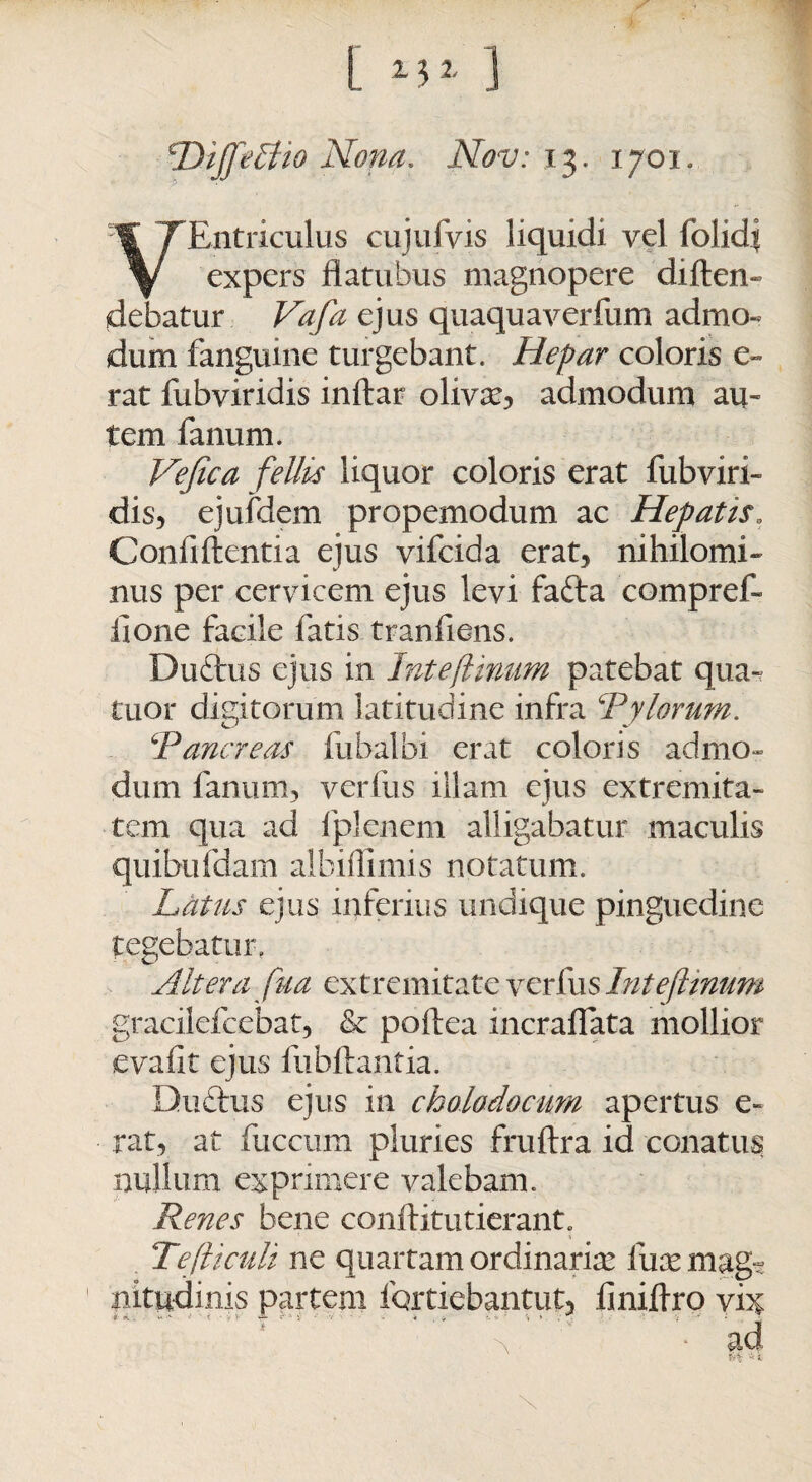 *DiffeEtto Nona. Nov: 13. 1701. VEntriculus cujufvis liquidi vel folidi expers flatuhus magnopere diften- debatur Vafa ejus quaquaverfum admo¬ dum fangume turgebant. Hepar coloris e~ rat fubviridis inftar olivse, admodum au- tem fanum. Vefica fellis liquor coloris erat fubviri¬ dis, ejufdem propemodum ac Hepatis» Confiftentia ejus vifcida erat, nihilomi¬ nus per cervicem ejus levi fafta compref- lione facile fatis tranfiens. Duftus ejus in Inteflinum patebat qua- tuor digitorum latitudine infra ‘'Pylorum. ‘Pancreas fubalbi erat coloris admo¬ dum fanum, verfus illam ejus extremita¬ tem qua ad fplenem alligabatur maculis quibufdam albuTimis notatum. Latus ejus inferius undique pinguedine tegebatur, Altera fua extremitate verfus Inteflinum gracilefcebat, & poftea incralfata mollior evafit ejus fubftantia. Ductus ejus in cholodocim apertus e- rat, at fuccum pluries fruftra id conatus nullum exprimere valebam. Renes bene conftitutierant. Tefticult ne quartam ordinaria? fucemag-? 1 nitudinis partem fortiebantut, fmiflxo vi^ \. * sid ^ * SL