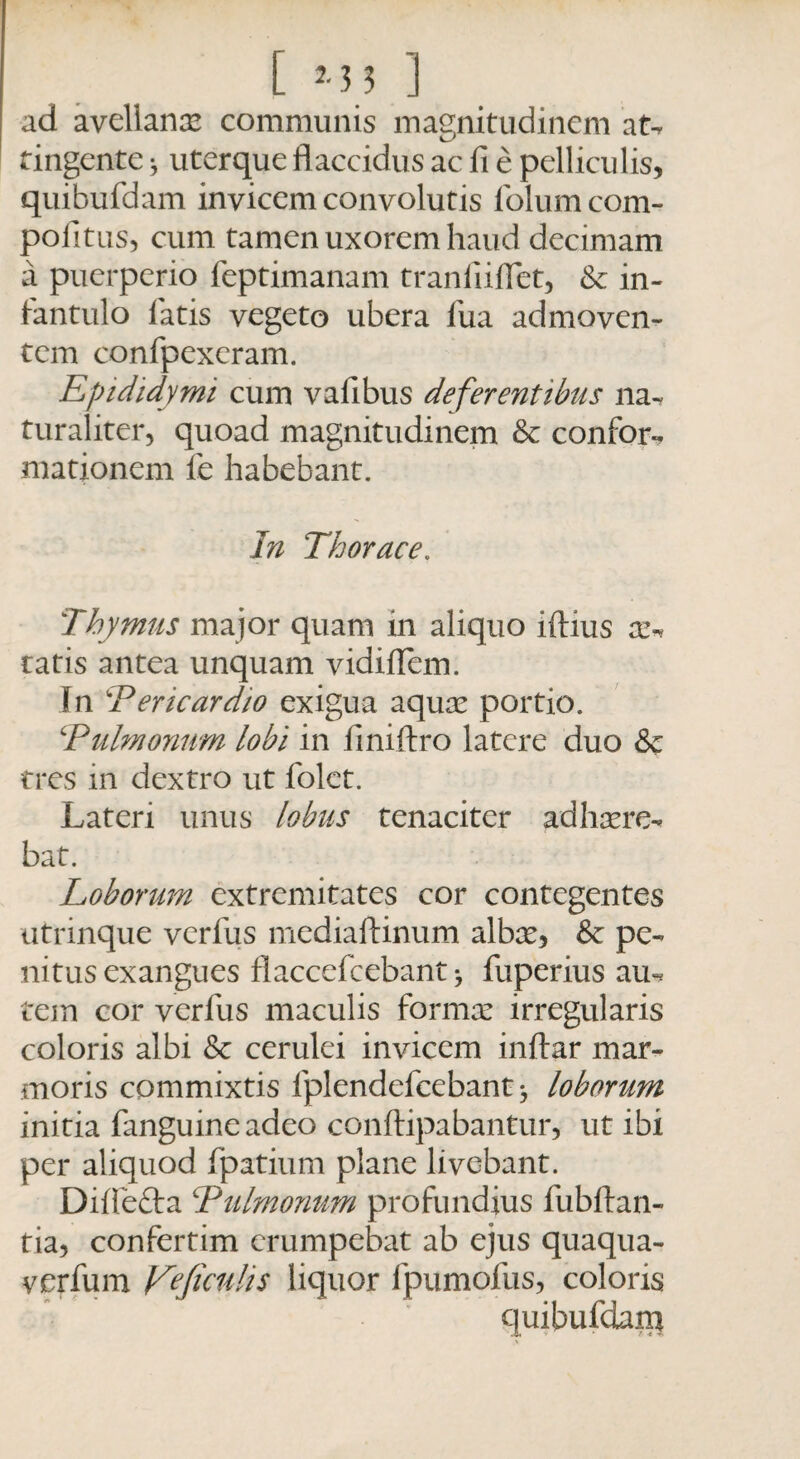 ad avellanx communis magnitudinem at-, tingente * uterque flaccidus ac fi e pelliculis, quibufdam invicem convolutis folum com¬ potitus, cum tamen uxorem haud decimam a puerperio feptimanam tranfiiflet, & in¬ fantulo fatis vegeto ubera fua admoven¬ tem confpexeram. Epididymi cum vafibus deferentibus na^ turaliter, quoad magnitudinem & confor-, mationem le habebant. In Thorace, Thymus major quam xn aliquo iftius on ratis antea unquam vidiflem. In Ter icar dio exigua aquae portio. ‘Pulmonum lobi in finiftro latere duo & tres in dextro ut folet. Lateri unus lobus tenaciter adhaere^ bat. Loborum extremitates cor contegentes utrinque verfus mediaftinum albae, & pe¬ nitus exangues flaccefcebant > fuperius aiu tem cor verfus maculis formae irregularis coloris albi & cerulei invicem inftar mar¬ moris commixtis fplendefcebant loborum initia fanguineadeo conftipabantur, ut ibi per aliquod fpatium plane livebant. Difle&a Tulmonum profundius fubftan- tia, confertim erumpebat ab ejus quaqua- verfum V?ficulis liquor fpumofus, coloris quibufdana