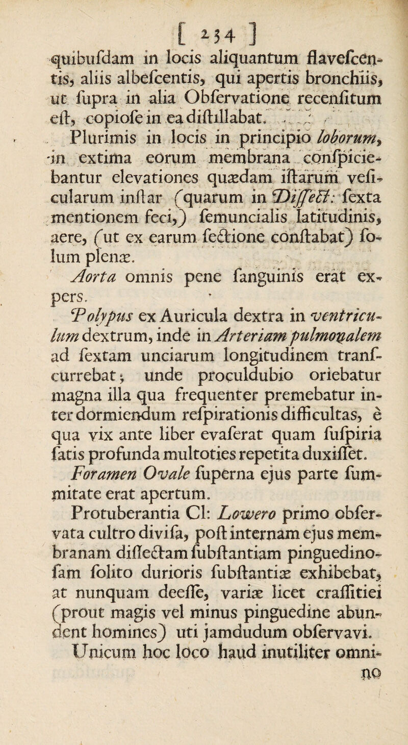 quibufdam in locis aliquantum flavefcen- tis, aliis albefcentis, qui apertis bronchiis, ut fupra in alia Obferyatione recenlltum efl, copiofein eadiflillabat. U) Plurimis in locis in principio loborum, dn extima eorum membrana cdnfpicie- bantur elevationes quadam illarum veli- cui arum inftar f quarum in ^DiffiAl:fexta mentionem feci,) femuncialis latitudinis, aere, fut ex earum fedione conflabat) fo- lum plenas. Aorta omnis pene fanguinis erat ex¬ pers, ‘Polypus ex Auricula dextra in ventricu¬ lum dextrum, inde in Arteriam pulmonalem ad fextam unciarum longitudinem tranf- currebatunde proculdubio oriebatur magna illa qua frequenter premebatur in¬ ter dormiendum refpirationis difficultas, e qua vix ante liber evaferat quam fufpiria fatis profunda multoties repetita duxillet. Foramen Ovale fuperna ejus parte fujn- initate erat apertum. Protuberantia Cl: Lowero primo obfer- vata cultro divifa, pofl internam ejus mem¬ branam difleclam fubflantiam pinguedine- fam folito durioris fubflantia: exhibebat, at nunquam deefle, variae licet crallitiei f prout magis vel minus pinguedine abun-? dent homines) uti jamdudum obfervavi Unicum hoc loco haud inutiliter omni-