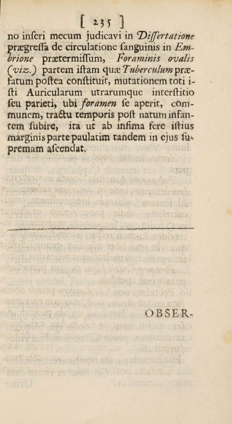 no inferi mecum judicavi in <rDiJJ'ertatiotie prsegreila de circulatione fanguinis in Em- brione praetermiflum, Foraminis ovalis Quiz.) partem illam quae Tuberculum pro¬ fatum poftea conftituir, mutationem toti i- fti Auricularum utrarumque interftitio feu parieti, ubi foramen le aperit, com¬ munem, tradtu temporis poli natum infan¬ tem fubire, ita ut ab infima fere illius marginis parte paulatim tandem in ejus fu*- premam afcendat. OBSER- l