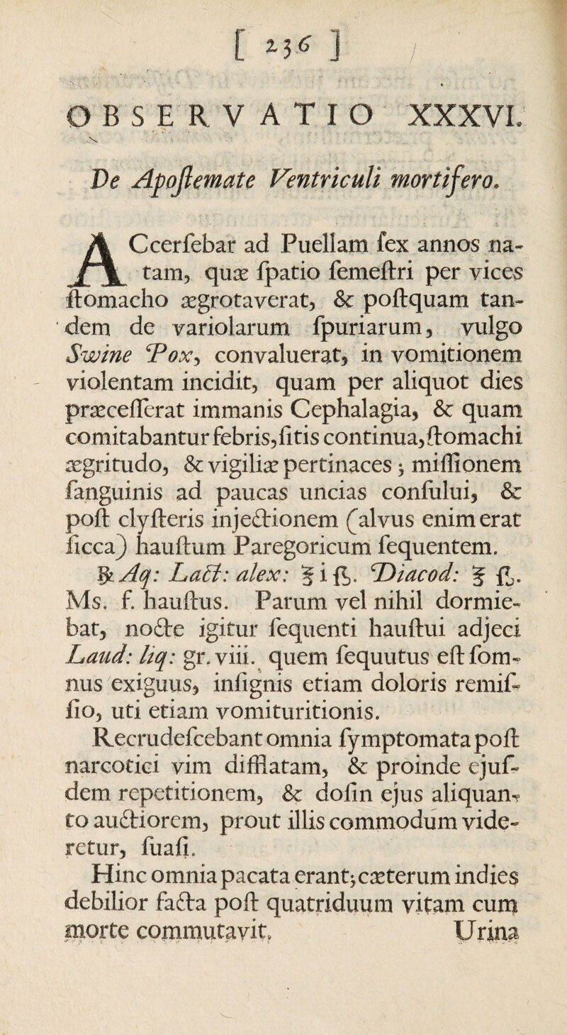 * OBSERVATIO XXXVL Ve Apoftemate Ventriculi mortifero. Ccerfebar ad Puellam fex annos na¬ tam, qux Ipatio femeftri per vices ftomacho xgrotaverat, & poftquam tan¬ dem de variolarum fpuriarum, vulgo Swine cPox, convaluerat, in vomitionem violentam incidit, quam per aliquot dies prxceflerat immanis Cephalagia, & quam comitabantur febris,litis continua, ftomachi xgritudo, & vigiliae pertinaces * miliionem fanguinis ad paucas uncias confului, & poft clyfteris injeftionem (alvus enim erat licca) hauftum Paregoricum fequentem. IfcAq: La£t: alex: 'Diacod: J {*,. Ms. f. hauftus. Parum vel nihil dormie¬ bat, nofte igitur fequenti hauftui adjeci jhaud: liq: gr.viii. quem fequutus eftfom» nus exiguus, infignis etiam doloris remifc lio, uti etiam vomituritionis. Recrudefcebant omnia fymptomatapoft narcotici vim difflatam, & proinde ejuf- dem repetitionem, & dofin ejus aliquan¬ to audtiorem, prout illis commodum vide¬ retur, fuali. Hinc omnia pacata erant^ exterum indies debilior fafta poft quatriduum vitam cum morte commutavit. Urina