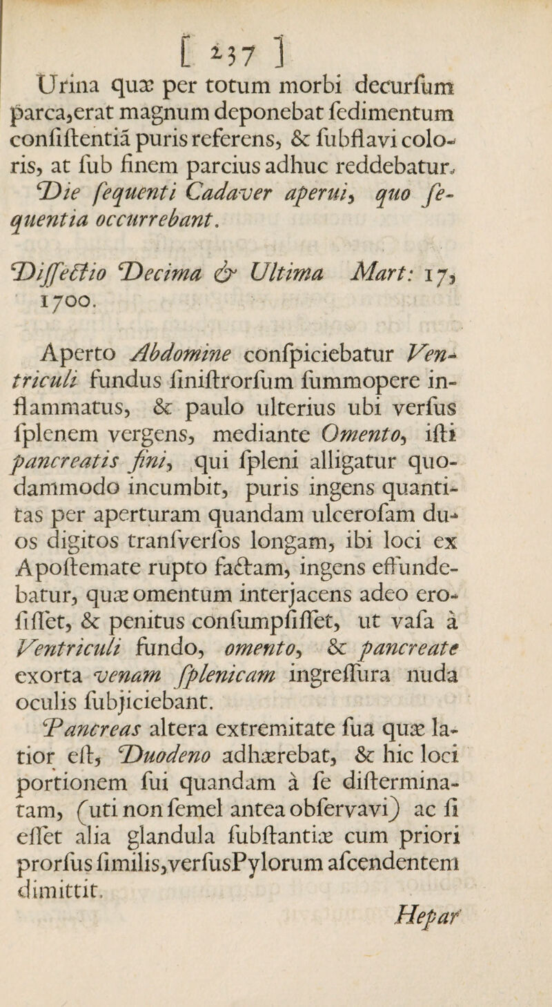 Urina qute per totum morbi decurfum parca,erat magnum deponebat fedimentum confiftentia puris referens, & fubflavi colo¬ ris, at fub finem parcius adhuc reddebatur. Die fequenti Cadaver aperui, quo fe- quentia occurrebant, Dijfiebtio Decima & Ultima Mart: 17, 1700. Aperto Abdomine confpiciebatur Ven- triculi fundus finiftrorfum fummopere in¬ flammatus, & paulo ulterius ubi verfus fplcnem vergens, mediante Omento, ifti pancreatis fini, qui fpleni alligatur quo¬ dammodo incumbit, puris ingens quanti¬ tas per aperturam quandam ulcerofam du^ os digitos tranfverfos longam, ibi loci ex Apoftemate rupto faftam, ingens effunde¬ batur, qiue omentum interjacens adeo ero- fi flet, & penitus confumpfiflet, ut vafa a Ventriculi fundo, omento, & pancreate exorta venam fplenicam irigrefTura nuda oculis fubjiciebant. Vancreas altera extremitate fua quse la¬ tior eft, Duodeno adhaerebat, &: hic loci portionem fui quandam a fe diftermina- tam, (uti non femel antea obfervavi) ac fi eflet alia glandula fubftantix cum priori prorfus fimihs,verfusPylorum afcendentem dimittit. Hepar'