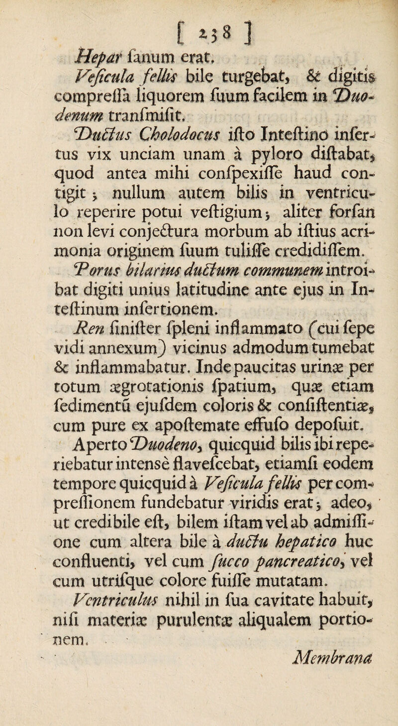 C 2-58 ] Hepar fanum erat, Veficula feliis bile turgebat, & digitis comprella liquorem fuum facilem in ‘Duo¬ denum tranfmifit. DuEtus Cholodocits illo Inteftind infer¬ tus vix unciam unam a pyloro diftabat, quod antea mihi confpexifle haud con¬ tigit ; nullum autem bilis in ventricu¬ lo reperire potui veltigium* aliter forfan non levi conjedtura morbum ab illius acri¬ monia originem liium tulifle credidillem. Torus hilarius duEtum communem introi¬ bat digiti unius latitudine ante ejus in In- teftinura infertionem. Ren liniller fpleni inflammato (cuifepe vidi annexum} vicinus admodum tumebat & inflammabatur. Inde paucitas urinae per totum aegrotationis fpatium, quae etiam fedimentu ejufdem coloris & confiftentiae, cum pure ex apoftemate effufo depoluit. Aperto DuodenOi quicquid bilis ibi repe- riebatur intense flavefcebat, etiamfl eodem tempore quicquid a Veficula feliis percom- preflionem fundebatur viridis erat; adeo, ut credibile eft, bilem illam vel ab admifli- one cum altera bile a duclu hepatico huc confluenti, vel cum fucco pancreatico, vel cum utrifque colore fuille mutatam. Ventriculus nihil in fua cavitate habuit, nili materiae purulentae aliqualem portio¬ nem, Membrana