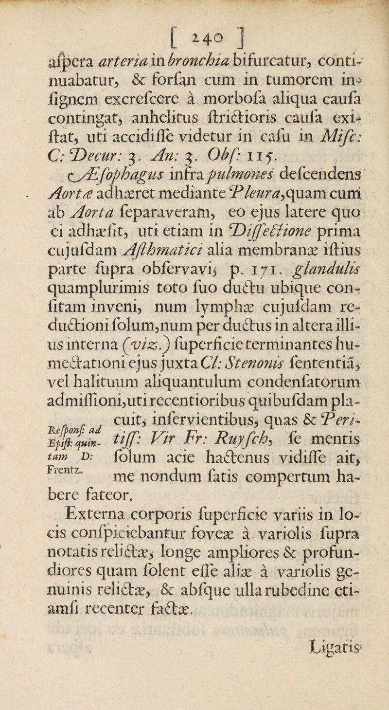 afpera arteriambronchia bifurcatur, conti¬ nuabatur, & forfan cum in tumorem in * (ignem excrelcere a morbofa aliqua caufa contingat, anhelitus ftri&ioris caufa exi- ftat, uti accidihe videtur in cafu in Mifc: C: Decur: 3. An: 3. Obf: 11 y C/Efophagus infra pulmones defcendens Aorta adhaeret mediante Pleura^quam cum ab Aorta feparaveram, eo ejus latere quo ei adhadit, uti etiam in cDiJfeVione prima cujufdam Afthmatici alia membrana iftius parte fupra obfervavij p. 171. glandulis quamplurimis toto luo duCtu ubique con~ litam inveni, num lymphas cujufdam re¬ ductioni folum,num per duCtus in altera illi¬ us interna ('viz,.) luperficie terminantes hu- meftationi ejus juxta Cl: Stenonis fententia* vel halituum aliquantulum condenfatorum admiffioni,utirecentioribus quibufdam pia- cuit, infervientibus, quas & Peri- tiff: Vir Fr: Ruyfch, fe mentis tum D: folum acie haftenus vidilfe ait, Frcntz' me nondum fatis compertum ha¬ bere fateor. Externa corporis luperlicie variis in lo¬ cis confpiciebantur foveas a variolis fupra notatis reli&as, longe ampliores & profun¬ diores quam folent elfe alice a variolis ge¬ nuinis relicta, & abfque ulla rubedine eti- amfi recenter faCtas, Ligatis*