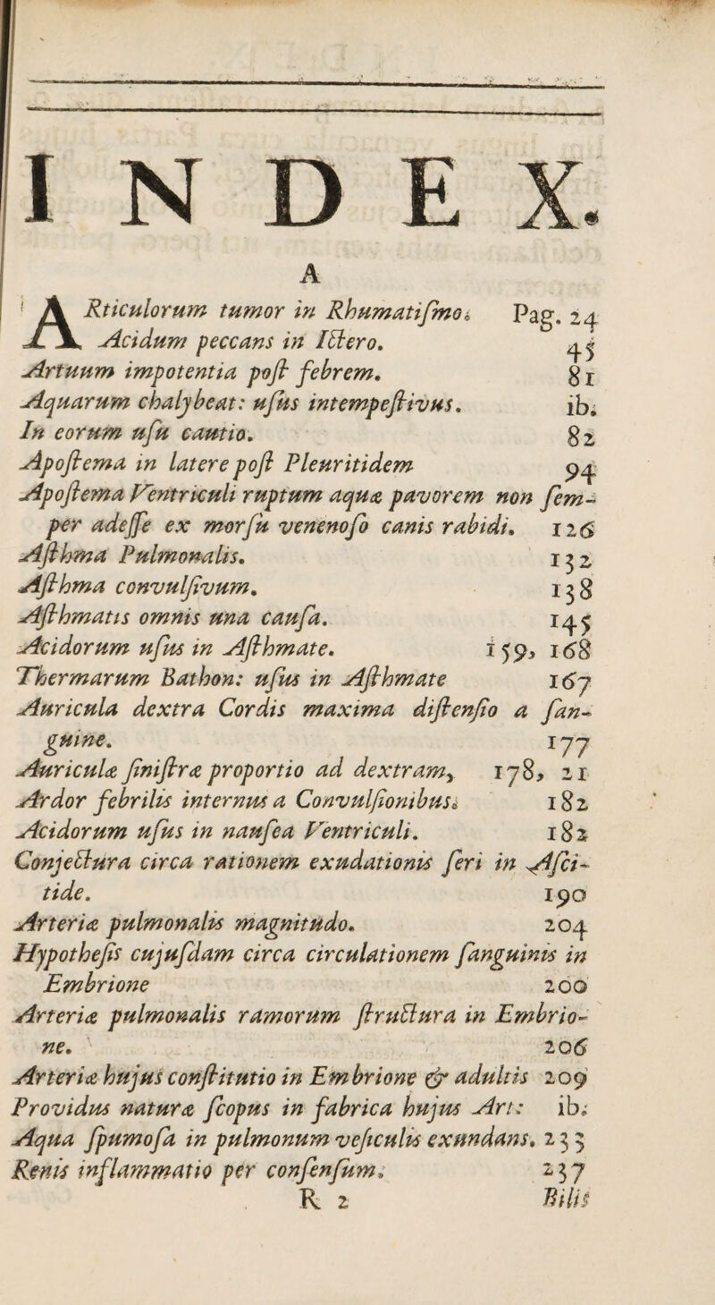 Pag, 24 45 81 lb; 82 H INDE ARticulorum tumor in Rhumatifmo* Acidum peccans in Illero, Artuum impotentia pofl febrem, Aquarum chaljbeat: ufus intempefiivus, In eorum ufu cautio, Apoflema in latere pofl Pleuritidem Apoftema Ventriculi ruptum aqua pavorem non fem per adeffe ex morfu venenofo canis rabidi. 126 Aflhma Pulmonalis, 1^2 Aflhma convulfivum, 138 Aflhmatts omnis una caufa. 14 ^ Acidorum ufus in Aflhm at e. i 55^ 168 Thermarum Bathon: ufus in Afihmate 167 Auricula dextra Cordis maxima diflenfio a Jan~ gmne. jyy Auricula flniflra proportio ad dextram> 1 y8> 21 Ardor febrilis internus a Convulflontbus* 182 Acidorum ufus in naufea Ventriculi, 182 Conjettura circa rationem exudationis fert in A^fii- tide. 190 Arteria pulmonalis magnitudo• 204 Hypothejis cujufdam circa circulationem fanguims in Embrione 200 Arteria pulmonalis ramorum firullura in Embrio¬ ne, 20 6 Arteria hujus conflit ut io in Embrione & adultis 209 Providus natura fcopus in fabrica hujus Art; ib; Aqua fpumofa in pulmonum veficults exundans, 235 Renis inflammatio per confenfum, 237 R 2 Bilis