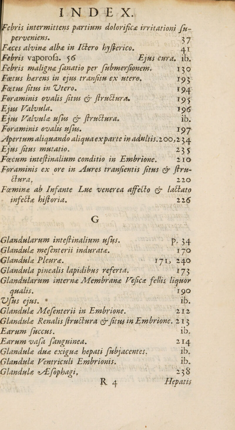 Febris intermittens partium dolorifica irritationi fu~ perveniens. 3 y Faces alvina alba in Itlcro hyfterico. 41 Febris vaporofa. 5 6 Ejus cura, ib. Febris maligna fanat io per fubmerfionem» 130 Foetus harens in ejus tranfitu ex utero. 193 Foetus fitus in Utero. 194 Foraminis ovalis fitus &■ ftruttura, 195 Valvula. 196 jEjw Valvula ufus 0 ftruttura, ib. Foraminis ovalis ufus• 197 Apertum aliquando aliqua exparte in adultis. 2 00,234 £9^mutatio, 235 Foecum inteftinalium conditio in Embrione. 210 Foraminis ex ore in Aures tranfientis fitus <& ftru- ttura, 220 Foemina ab Infante Lue venerea affeci0 & lallato tnfetta hiftoria. 116 Glandularum inteftinalium ufus. P» 34 Glandula mefenterii indurata. 170 Glandula Pleura. 1 171, 240 Glandula pinealis lapidibus referta. ij3 Glandularum interna Membrana Vefica fellis liquor qualis. 190 Ufus ejus. * ib. Glandula Mefenterii in Embrione. 212 Glandula Renalis ftruttura & fitus in Embrione. 213 Earum fuccus. ib. Earum vafa fanguinea. 214 Glandula dua exigua hepati fubjacentes. ib. Glandula Ventriculi Embrionis. ib. Glandula zAfophagi. 238 R y Hepatis