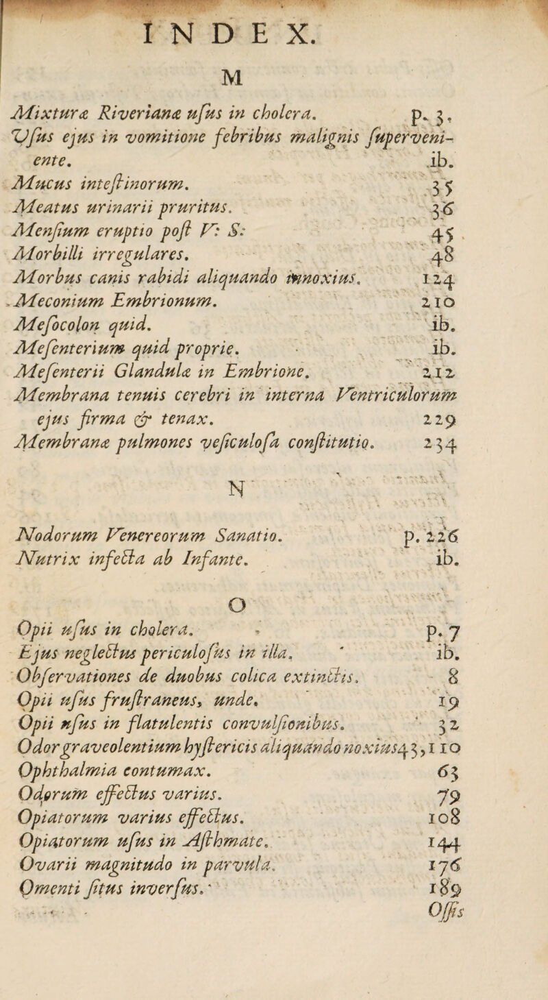 M Mixtura Riveriana ufius in cholera. P* 3 • 'Vfius ejus in vomitione febribus mali ynis fuperveni- ente. ib. Mucus inteftinorum. - 3 5 Meatus urinarii pruritus. & Menjium eruptio poft lr: S: 45 Morbilli irregulares. 48 Morbus canis rabidi aliquando innoxius. 124 . Me conium Embrionum. 210 Mefiocolon quid. ib. Mefienterium quid proprie. ib. Mefienterii Glandula m Embrione. 212 Membrana tenuis cerebri in interna Ventriculorum ejus firma & tenax. Membrana pulmones veficulofia conflitutio. N Nodorum Venereorum Sanatio. Nutrix infetla ab Infiante. 229 2 >4 -■ ■■ vA L- p. 226 ib. ° Opii ufius in cholera. Ejus negletlus periculofhs in illa. Obfervationes de duobus colica extmtlis. Opii ufius fruflraneus, unde. Opii ufius in flatulentis convulfiombns. Odor graveolentium hjfiericis aliquando noxius4 3. Ophthalmia contumax. Odorum effetius varius. Opiatorum varius effetius. Opiatorum ufius in Afihmate, Ovarii magnitudo in parvula. Qmenti fitus inverfius.* ■ i*.'V P; 7 ib. 19 32 110 *3 79 108 r44 i7<5 189 Offis