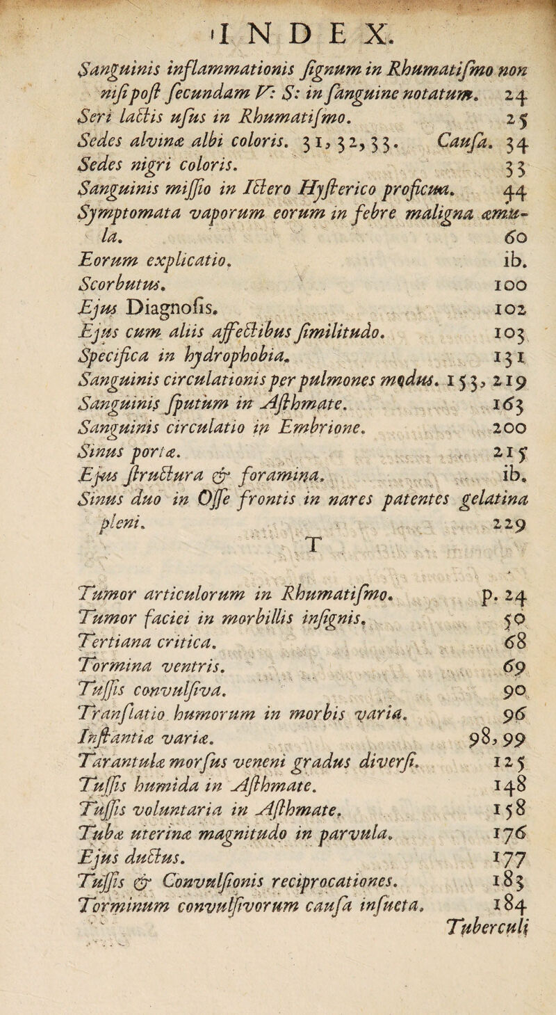 'INDE X. Sanguinis inflammationis fignum in Rhumatifmo non mfipofl fecundam V: S: in fanguine notatum* 24 Seri lallis ufus in Rloumatifmo. 25 Sedes alvina albi coloris. 31,32,33. Caufa. 34 Sedes nigri coloris. 3 3 Sanguinis miffio in Illero Hyflerico proficua. 44 Symptomata vaporum eorum in febre maligna amu¬ la. 60 Rorum explicatio. ib. Scorbutus. 100 Ejus Diagnofis» 102 Ejus cum aliis ajfeHibus fimilitudo. 103 Specifica in hydrophobia* 131 Sanguinis circulationis per pulmones modus. 153, 219 Sanguinis fputum in Afihmate. 163 Sanguinis circulatio in Embrione. 200 Sinus porta. 21 y Ejus ftruUura & foramina. ib. Sinus duo in Offe frontis in nares patentes gelatina pleni. 229 T 'Tumor articulorum in Rhumatifmo• Tumor faciei in morbillis infignis, Tertiana critica. Tormina ventris. Tujfis convulfiva. TranfLatio humorum in morbis varia. Inflantia varia. Tarantula morfus veneni gradus diverfi. Tujfis humida in ylflhmate. Tujfis voluntaria in ylflhmate. Tuba uterina magnitudo in parvula. Ejus dulius. Tujfis & Convulfionis reciprocationes. Torminum convulfivorum caufa infucta. p. 24 50 68 90 96 98,99 125 148 158 176 177 183 184 Tuberculi