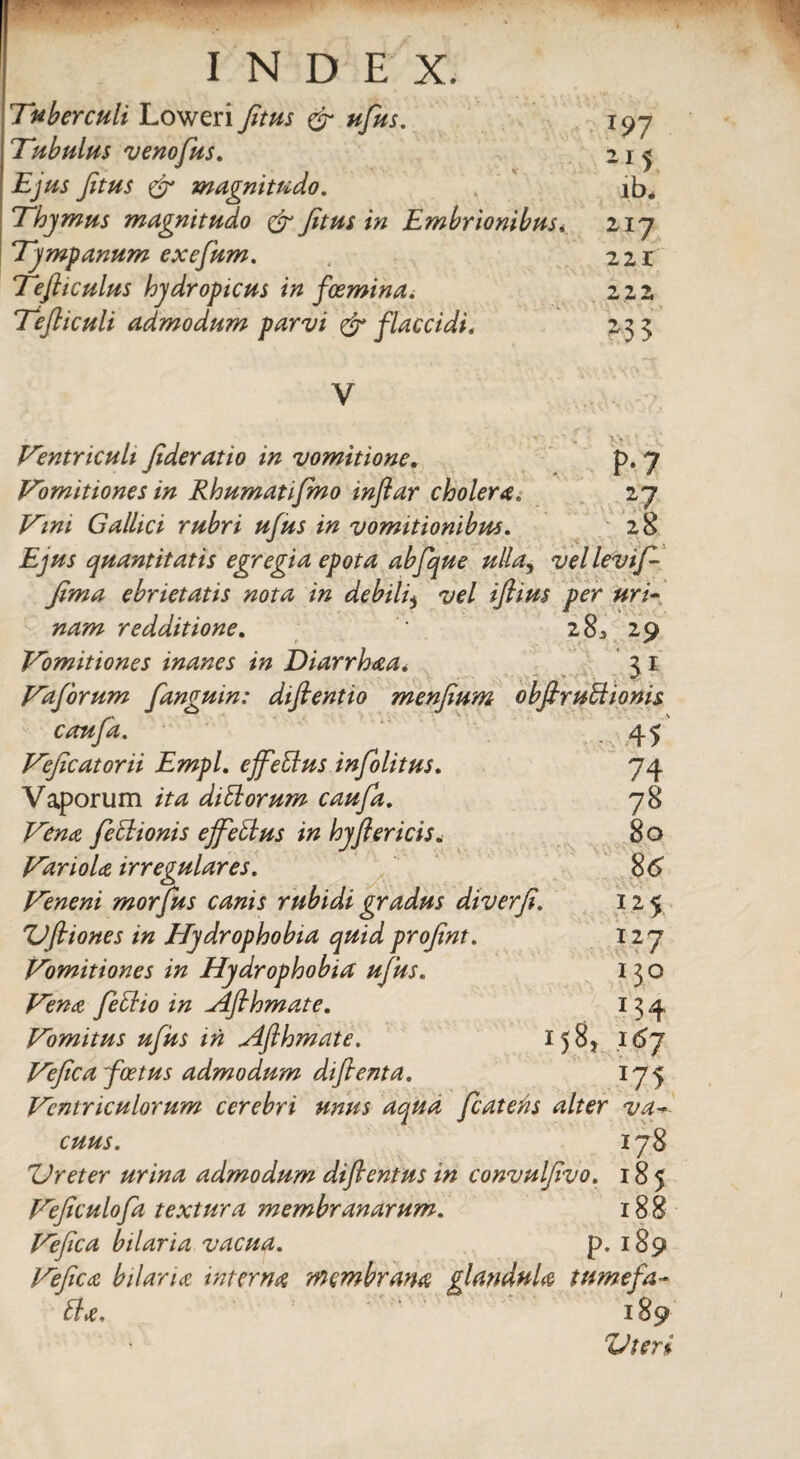 Tuberculi Loweri fitus & ufus. 197 Tubulus venofius. 215 Ejus fitus magnitudo. ib. Thymus magnitudo & fitus in Embrionibus< 217 Tympanum excfum. 221 Tefiiculus hydropicus in fcemina. 222 Tefticuli admodum parvi & flaccidi. 233 Ventriculi fideratio in vomitione. p. 7 Vomitiones in Rhumatifimo infiar cholera. 27 Z7/#/ Gallici rubri ufus in vomitionibus. 28 .E///* quantitatis egregia epota abfique ulla, vel levifi- fima ebrietatis nota in debili* vel ifiius per uri¬ nam redditione. 285 29 Vomitiones inanes in Diarrhaa* 31 Vafiorum Jdnguin: difientio menfium obflrutlionis caufia. Veficatorii EmpL effetius infolitus. Vaporum /><2 ditiorum caufia. Vena fietlionis effetius in hyfiericis. Variola irregulares. Veneni morfius canis rubidi gradus diverfi. 'Vftiones in Hydrophobia quid profint. Vomitiones in Hydrophobia ufius. Vena fietlio in Afihmate. Vomitus ufus in Afthmate. 1583 Vefica foetus admodum difienta. Ventriculorum cerebri unus aqua ficatehs alter va¬ cuus. 178 ZJ reter urina admodum difientus in convulfivo. 185 Veficulofia textura membranarum. 188 Vefica bilaria vacua. p. 189 Vefica bilaria interna membrana glandula tumefa- tla. 189 Vteri 45 74 78 80 $S 125 127 130 134 16 j T75