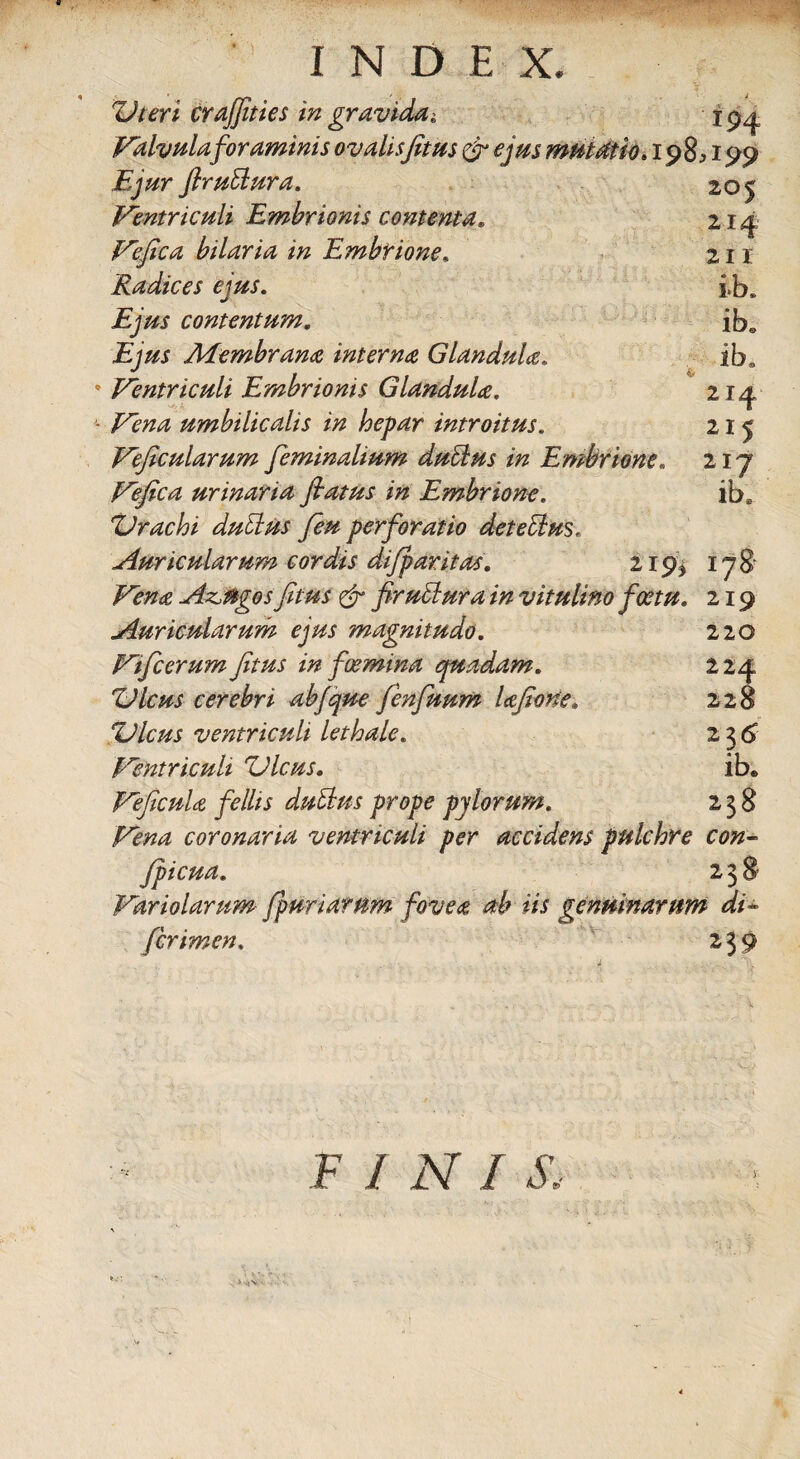 Uteri crafjities in gravida 194 Valvula foraminis ovalis fitus & ejus mutatio. 198; 199 Ejur firublura. Ventriculi Embrionis contenta. Vefica hilaria in Embrione, Radices ejus. Ejus contentum. Ejus Membrana interna Glandula. * Ventriculi Embrionis Glandula. * /Ytm umbilicalis in hepar introitus. Veficularum feminalium dubius in Embrione. Vefica urinaria fiatus in Embrione. Urachi dubius fieu perforatio det e cius. Auricularum cordis dijparitas. 219, Attiges fitus & firublura in vitulino fcetu. Auricularum ejus magnitudo. Vificerum fitus in foemina quadam. Ulcus cerebri ab/que fenfuum lafione. Ulcus ventriculi lethale. Ventriculi Ulcus. Veficula fellis dubius prope pylorum. Vena coronaria ventriculi per accidens pulchre con- fpicua. 238 Variolarum fp uri arum fovea ab iis genuinarum di* /crimen. 239 205 214 211 i*b. ibs ib* 214 215 217 iba 178 219 220 224 228 236 ib. 238 F / lY / X