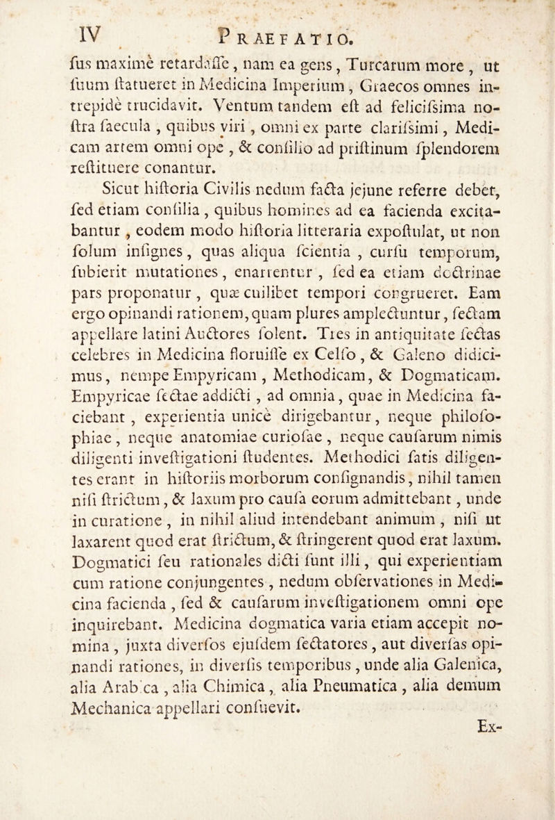 0 fus maxime rctardaiTe, nam ea gens, Turearum more , ut fuum ftatueret in Medicina Imperium, Graecos omnes in¬ trepide trucidavit. Ventura tandem eft ad felicifsinsa no- ftra faecula , qusbus viri, omni ex parte clarifsimi, Medi¬ cam arrem omni ope , Si. conlilio ad priftinum fplendorem rellituere conantur. Sicut hiftoria Civilis nedum fada Jejune referre debet, fed etiam coniilia, quibus homines ad ea facienda excita¬ bantur , eodem modo hifloria litteraria expoftuJat, ut non folum infignes, quas aliqua fcienria , curfu temporum, fubierit mutationes, enarrentur , fed ea etiam dedrinae pars proponatur , qua; cuilibet tempori congruerer. Eam ergo opinandi rationem, quam plures ampleduntur, fedam appellare latini Audores folent. Tres in antiquitate fedas celebres in Medicina fioruifle ex Celfo, & Galeno didici¬ mus, nempe Empyricam , Methodicam, & Dogmaticam* Empyricae fedae addidi, ad omnia, quae in Medicina fa¬ ciebant , experientia unice dirigebantur, neque philofo- phiac , neque anatomiae curiofae , neque caufarum nimis diiisenti inveftisationi ftudentes. Methodici fatis dili2,en- tes erant in hiftoriis iTiorborum confignandis, nihil tamen nifi ftridum, Si laxum pro caufa eorum admittebant, unde in curatione , in nihil aliud intendebant animum, nifi ut laxarent quod erat ftridum, & ftringerent quod erat laxum. Dogmatici feu rationales didi funt illi, qui experientiam cum ratione conjungentes, nedum obfervationes in Medi¬ cina facienda , fed Si caufarum inveftigationem omni ope inquirebant. Medicina dogmatica varia etiam accepit no¬ mina , juxta diverfos ejufdem fedatores, aut diverfas opi¬ nandi rationes, in diverlis temporibus , unde alia Galenica, alia Arabica , alia Chimica, alia Pneumatica , alia demum Mechanica appellari confuevit. Ex- 1