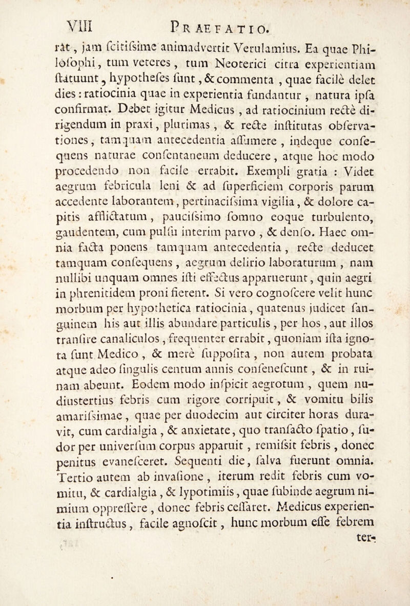 rit , jam fcitirsimc aniaiadvertic Verulamius. Ea quae Phi- Idfophi , tum veteres, tum Neoterici citra experientiam ftatuunt, hypothefes fuiit ,& commenta , quae facile delet dies: ratiocinia quae in experientia fundantur j natura ipfa confirmat. Debet igitur Medicus, ad ratiocinium recte di¬ rigendum in praxi, plurimas, & rede inftitutas obferva- tiones^ tam :inam antecedentia afiumere , indeque confe- quens naturae confentaneum deducere, atque hoc modo procedenda non facile errabit. Exempli gratia : Videt aegrum febricula leni & ad fu perficient corporis parum accedente laborantem, pertinacifsima vigilia, & dolore ca¬ pitis afflictatum , paucilsimo fomno eoque turbulento, gaudentem, cum pulfu interim parvo , & denfo. Haec om- itia fada ponens tamquam antecedentia, rede deducet tamquam confequens , aegrum delirio laboraturum , nam nullibi unquam omnes illi effedus apparuerunt, quin aegri in phrenitidem proni fierent. Si vero cognofeere velit hunc morbum per hypothetica ratiocinia, quatenus judicet fan- guinem his aut illis abundare particulis, per hos, aut illos tranfire canaliculos, frequenter errabit, quoniam illa igno¬ ta funt Medico , & mere fuppolita , non aurem probata atque adeo lingulis centum annis confenefeunt, & in rui¬ nam abeunt. Eodem modo infpicit aegrotum , quem nu- diustertius febris cum rigore corripuit, Sc vomitu bilis amarilsimae, quae per duodecim aut circiter horas dura¬ vit, cum cardialgia , & anxietate, quo tranfado fpatio, fu- dor per univerfum corpus apparuit, remifsit febris, donec penitus evanefccret. Sequenti die, falva fuerunt omnia. Tertio autem ab invalione , iterum redit febris cura vo¬ mitu, & cardialgia, & lypotimiis, quae fubinde aegrum ni¬ mium opprelfere , donec febris celTaret. Medicus experien¬ tia itiftrudus, facile agnofeit, hunc morbum efle febrem terr
