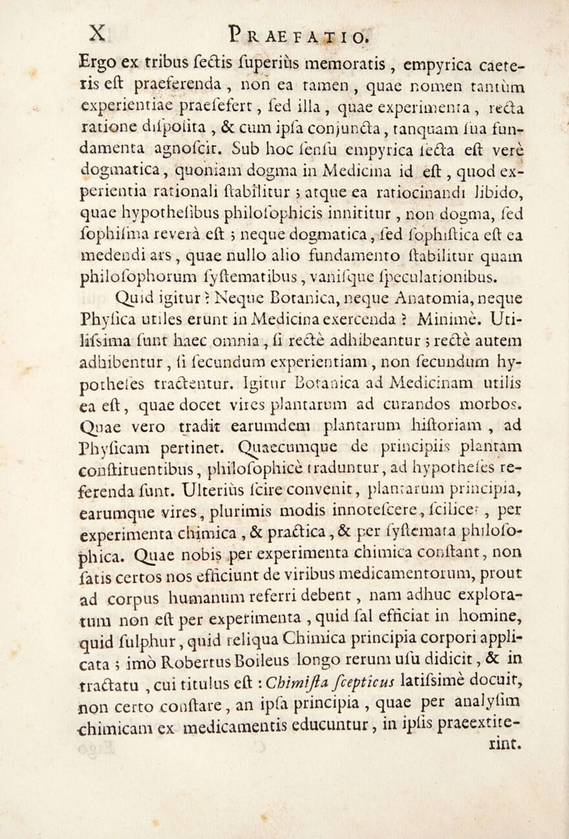 Ergo ex tribus fedis fuperitis memoratis , empyrica caere- ris eft praeferenda, non ea tamen , quae nomen tantum experientiae praefefert, fed illa , quae experimenta , reda ratione difpoiita , & cum ipfa conjunda, tanquam lua fun¬ damenta agnofcit. Sub hoc fenfu empyrica leda eft vere dogmatica, quoniam dogma in Medicina id eft , quod ex¬ perientia rationali ftabilitur ; atque ea ratiocinandi libido, quae hypothelibus philolbphicis innititur , non dogma, fed fophilma revera eft 5 neque dogmatica, fed rophiftica eft ea medendi ars, quae nullo alio fundamento ftabilitur quam philofophorum fyftematibus, vanifque Ipeculationibus. Quid igitur: Neque Botanica, neque Anatomia, neque Phyllea utiles erunt in Medicina exercenda J Minime. Uti- Mfsima funt haec omnia, li rede adhibeantur ; rede autem adhibentur, 11 fecundum experientiam, non fecundum hy- pothefes tradentur. Igitur Botanica ad Medicinam utilis ea eft, quae docet vires plantarum ad curandos morbos. Qsiae vero nadit earumdem plantarum hiftoriam , ad Phylleam pertinet. Quaecumque de principiis plantam Gonftituentibus, philofophice traduntur, ad hypocheles re¬ ferenda funt. Ulterius fcire convenit, plantarum principia, earumque vires, plurimis modis innotefeere, Icilice?, per experimenta chimica , & pradica, & per lyftcmata philofo- phica. Quae nobis per experimenta chimica conftant, non fatis certos nos efficiunt de viribus medicamentorum, prout ad corpus humanum referri debent, nam adhuc explora¬ tum non eft per experimenta , quid fal efficiat in homine, quid fulphur, quid reliqua Chimica principia corpori appli¬ cata ; imo Robertus Boileus longo rerum ufu didicit, & in tradatu , cui titulus eft : Chimijia fcepticus latifsime docuit, non certo conftare, an ipfa principia , quae per analylim chimicam ex medicamentis educuntur, in iplis praeextite- rint.