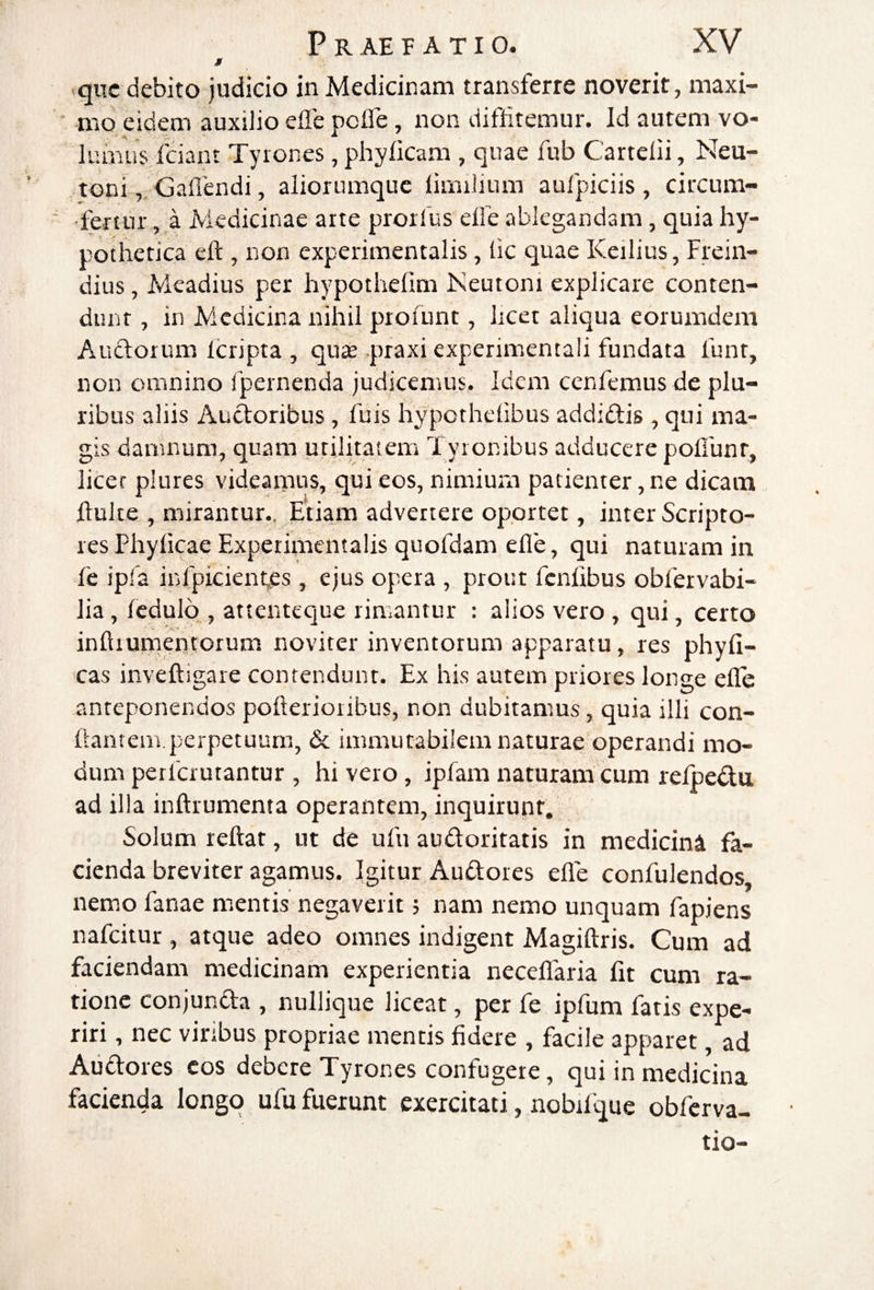 M qiic debito judieio in Medicinam transferre noverit, maxi¬ mo eidem auxilio efle pcfle, non difihtemur. Id autem vo¬ lumus Iciant Tyrones, phylicam , quae fub Cartelii, Neu¬ roni,, Gaflendi, aliorumquc limilium aufpiciis, circum- ■ fertur, a Medicinae arte prorfus elle ablegandam, quia hy- potherica eft , non experiraentalis, lic quae Keilius, Frein- dius, Meadius per hypothefim Neutoni explicare conten¬ dunt , in Medicina nihil ptofunt, licet aliqua eorumdem Auctorum Icripta , quse .praxi experimentali fundata funt, non omnino fpernenda judicemus. Idem cenfemus de plu¬ ribus aliis Audoribus, fuis hypothelibus addiftis , qui ma¬ gis damnum, quam utilitatem Tyronibus adducere pofiunr, licet plures videamus, qui eos, nimium patienter, ne dicam llulte , mirantur.. Etiam advertere oportet, inter Scripto¬ res Phylicae Experimentalis quofdam efle, qui naturam in fe ipfa infpicientes, ejus opera , prout fcnlibus obfervabi- lia, ledulb , attenteque rimantur : alios vero, qui, certo inftiuiTiencorum noviter inventorum apparatu, res phyli- >cas inveftigare contendunt. Ex his autem priores longe efle anteponendos pofterioribus, non dubitamus, quia illi con¬ flantem.perpetuum, & immutabilem naturae operandi mo¬ dum perferutantur , hi vero, ipfam naturam cum refpedu ad illa inftrumema operantem, inquirunt. Solum reflat, ut de ufu audoritatis in medicini fa¬ cienda breviter agamus. Igitur Audtores efle confulendos, nemo fanae mentis negaverit; nam nemo unquam fapiens nafeitur , atque adeo omnes indigent Magiflris. Cum ad faciendam medicinam experientia neceflfaria flt cum ra¬ tione conjuncta , nullique liceat, per fe ipfum fatis expe¬ riri , nec viribus propriae mentis fidere , facile apparet, ad Audtores cos debere Tyrones confugere, qui in medicina facienda longo ufu fuerunt exercitati, nobifque obferva- tio-