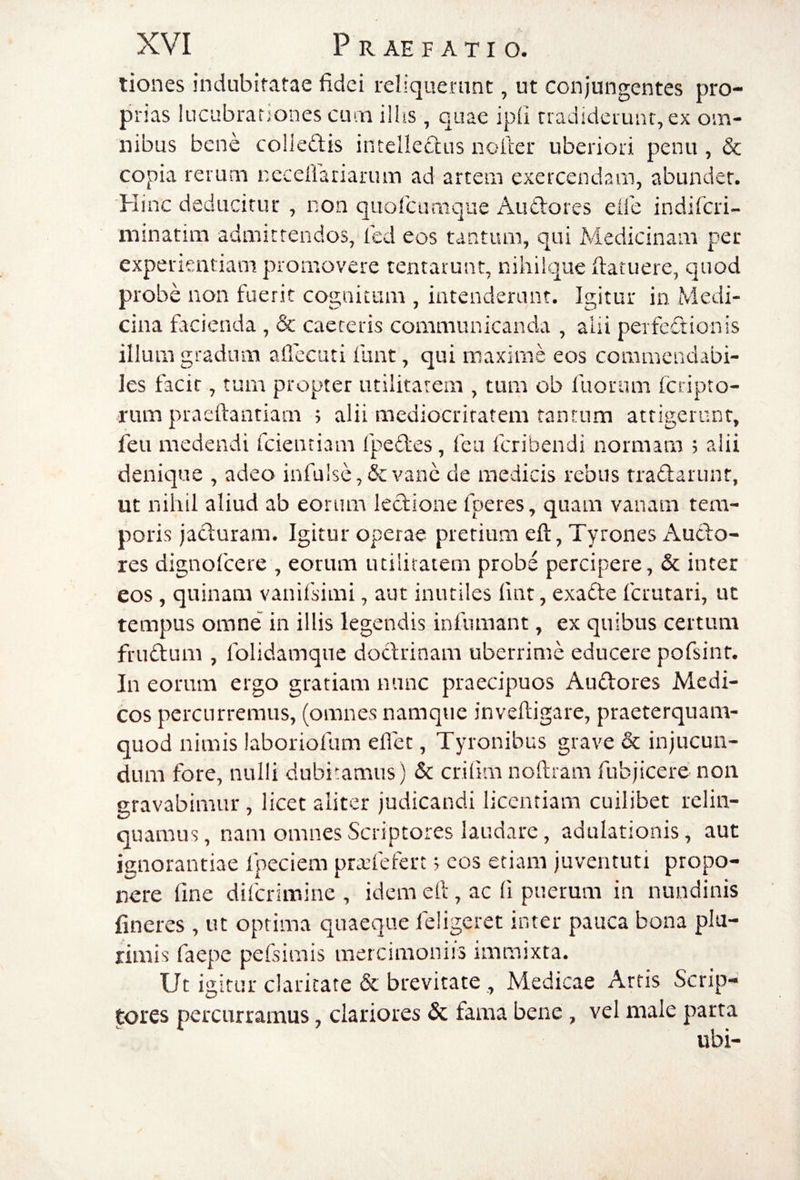 liones indubitatae fidei reliquerant, ut conjungentes pro¬ prias lucubrationes cum ilhs, quae ipfi tradiderunt, ex om¬ nibus bene colieftis intellectus nolter uberiori penu , & copia rerum necellariarum ad artem exercendam, abunder. Hinc deducitur , non quorcumque AuClores eife indiTcri- minatim adniirtendos, led eos tantum, qui Medicinam per experientiam promovere rentarunt, nihiique ftatuere, quod probe non fuerit cognitum , intenderunt. Igitur in Medi¬ cina facienda , & caeceris communicanda , alii perfedionis illum gradum aflecuti funt, qui maxime eos commendabi¬ les facit, tum propter utilitatem , tum ob fuoram feripto- rum praeftantiam 5 alii mediocritatem tantum attigerunt, feu medendi fcientiam fpeftes, fea feribendi normam ; alii denique , adeo infulse, & vane de medicis rebus tradarunt, ut nihil aliud ab eorum ledione fperes, quam vanam tem¬ poris jaduram. Igitur operae pretium eft, Tyrones Audo- res dignofeere , eorum utilitatem probe percipere, & inter eos, quinam vanifsimi, aut inutiles fint, exade fetutari, ut tempus omne in illis legendis infamant, ex quibus certum frudum , folidamque dodrinam uberrime educere pofsinr. In eorum ergo gratiam nunc praecipuos Audores Medi¬ cos percurremus, (omnes namque inveftigare, praeterquam- quod nimis laboriofum eflet, Tyronibus grave & injucun¬ dum fore, nulli dubitamus) & crifim nofiram fubjicere non gravabimur , licet aliter judicandi licentiam cuilibet relin¬ quamus , nam omnes Scriptores laudare, adulationis, aut ignorantiae Ipeciem pradefert 5 cos etiam juventuti propo¬ nere fine diferimine , idem efi, ac fi puerum in nundinis fincres , ut optima quaeque feligeret inter pauca bona pla- rimis faepe pefsimis mercimoniis immixta. Ut igitur claricate & brevitate , Medicae Artis Scrip¬ tores percurramus, clariores & fama bene , vel male parta ubi-