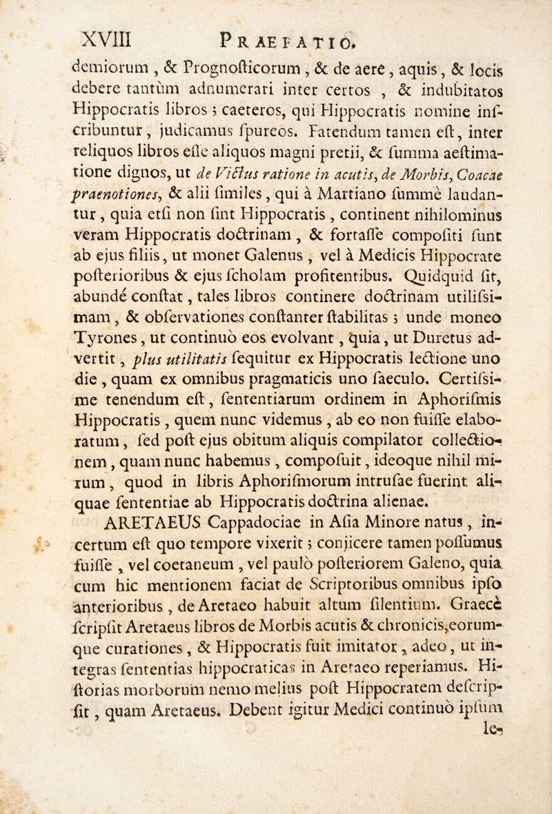 demiorum , 6c Prognofticorum , & de aere, aquis, & locis debere tantum adnumerari inter certos , & indubitatos Hippocratis libros; caeteros, qui Hippocratis nomine inf- cribuntur, judicamus fpureos. Fatendum tamen eft, inter reliquos libros eile aliquos magni pretii, & fumma aeftima- tione dignos, ut Je ViBus ratione in acutis^ de Morbis, Coacae praenotiones, & alii limiles, qui a Martiano fumme laudan¬ tur , quia etfi non fint Hippocratis , continent nihilominus veram Hippocratis dodtrinam , & fortafle compofiti fune ab ejus filiis, ut monet Galenus , vel a Medicis Hippocrate pofteiioribus & ejus fcholam profitentibus. Quidquid fit, abunde confiat, tales libros continere dodirinam utilifsi- mam, & obfervationes confianter fiabiliras, unde moneo Tyrones, ut continuo eos evolvant, quia, ut Duretus ad- ' vertit, plus utilitatis fequitur ex Hippocratis ledtione uno die , quam ex omnibus pragmaticis uno faeculo. Certifsi- me tenendum efi, fententiarum ordinem in Aphorifmis Hippocratis, quem nunc videmus, ab eo non fuifle elabo¬ ratum , fed pofi ejus obitum aliquis compilator colledtio'» nem, quam nunc habemus, compofuit, ideoque nihil mi¬ rum, quod in libris Aphorifmorum intrufae fuerint ali¬ quae fententiae ab Hippocratis dodlrina alienae. ARETAEUS Cappadociae in Afia Minore natus, in¬ certum eft quo tempore vixerit 5 conjicere tamen poflumus fuifle , vel eoetaneum, vel paulo pofieriorem Galeno, quia ' cum hic mentionem faciat de Scriptoribus omnibus ipfo anterioribus , de Arctaeo habuit altum filentium. Graece fcripfit Aretaeus libros de Morbis acutis & chronicis,eorum- que curationes, & Hippocratis fuit imitator,, adeo, ut in¬ tegras fententias hippocraticas in Areraeo reperiamus. Hi- ftorias morboruhi nemo melius pofi Hippocratem deferip- fit, quam Aretaeus. Debent igitur Medici continuo iplum k-