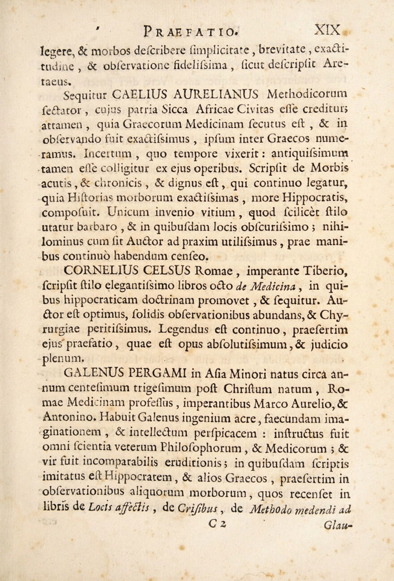 Icsere, & morbos defcribere [implicitate, brevitate, exadi- tudine , dc obfervationc fidelifsima , (icut defcriplic Are- t^CUS» sijquitur CAELIUS AURELIANUS Methodicorum fedator, cuius patria Sicca Africae Civitas efle creditur} attamen , quia Graecorum Medicinam fecutus eft , & in obiervando fuit exadifsimus, ipfum inter Graecos nume¬ ramus. Incertum , quo tempore vixerit: antiquifsimum tamen efle colligitur ex ejus operibus. Scriplit de Morbis acutis, & chronicis, & dignus eft, qui continuo legatur, quia Hiftorias morborum exadifsimas , more Hippocratis, compofuit. Unicum invenio vitium, quod fcilicet ftilo utatur barbare), & in quibufdam locis obfcurifsimo } nihi¬ lominus cum Iit Audor ad praxim utilifsimus, prae mani¬ bus continuo habendum cenfeo. CORNELIUS CELSUS Romae , imperante Tiberio, fcripfit ftilo elegantifsimo libros odo de Medicina, in qui¬ bus hippocraticam dodrinam promovet, & fcquitur. Au¬ dor eft optimus, folidis obfervationibus abundans, & Chy- rurgiae peritifsimus. Legendus eft continuo, praefertim ejus praefatio, quae eft opus abfolutifsimum, & judicio -plenum. GALENUS PERGAMI in Afia Minori natus circi an¬ num centefimum trigefimum poft Chriftum natum , Ro¬ mae Medicinam profefliis, imperantibus Marco Aurelio, & Antonino. Habuit Galenus ingenium acre, faecundam ima¬ ginationem , & intelledum perfpicacem : inftrudus fuit omni feientia veterum Philofophorum, & Medicorum } & vir fuit incomparabilis eruditionis; in quibufdam feriptis imitatus eft Hippocratem, & alios Graecos, praefertim in obfervationibus aliquorum morborum, quos recenfet in libris de Locis afferiis , de Grijibus,. de Methodo wedendi ad Cz Glau-