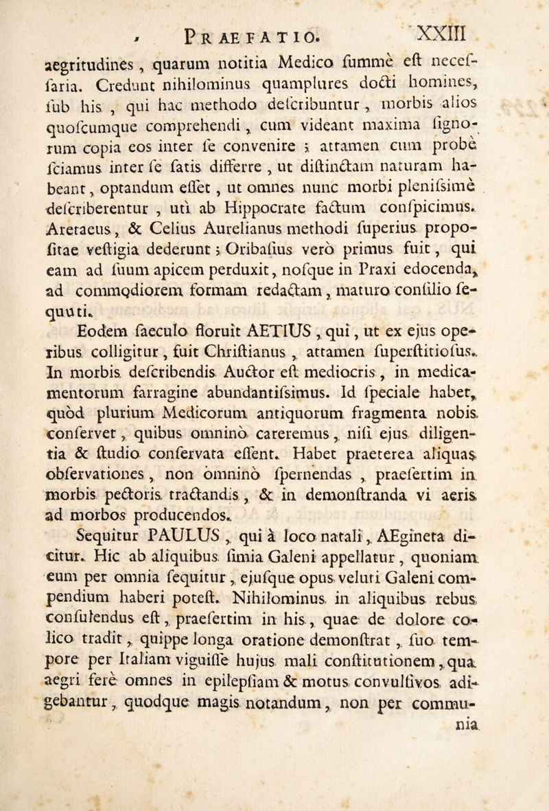 aegritudines, quarum notitia Medico fumme eft necef- faria. Credunt nihilominus quampUires dodi homines, fub his , qui hac methodo delcribuntur, inorbis alios quofeumque comprehendi, cum videant maxima ligno¬ rum copia cos inter l'e convenire attamen cum probe fciamus inter fe fatis dilFerre , ut diftinctam naturam ha¬ beant, optandum effet, ut omnes nunc morbi plenifsime deferiberentur , ufi ab Hippocrate fadum confpicimus. Areraens, & Celius Aurelianus methodi fuperius propo- fitae veftigia dederunt > Oribalius vero primus fuit, qui eam ad fuum apicem perduxit, nofque in Praxi edocenda, ad commQdiorem formam redaQ:am, maturo conlilio fe- quuti» Eodem faeculo floruit AETIUS , qui, ut ex ejus ope¬ ribus, colligitur, fuit Clariftianus , attamen fuperftitiofus.. In morbis, deferibendis. Auctor eh mediocris , in medica¬ mentorum farragine abundantifsimus. Id fpeciale habet, quod plurium Medicorum antiquorum fragmenta nobis, confervet, quibus omnino careremus,. nili ejus diligen¬ tia & ftudio confervata eflent» Habet praeterea aliquas obfervationes, non omnino fpernendas praefertim ia morbis pedoris tradandis, & in demonftranda vi aeris ad morbos producendos.. Sequitur PAULUS,, qui at loco nataliAEgineta di¬ citur. Hic ab aliquibus: limia Galeni appellatur, quoniam eum per omnia fequitur, ejufque opus veluri Galeni com¬ pendium haberi potefl. Nihilominus in aliquibus rebus, confulendus eft,, praefertim in his , quae de dolore co¬ lico tradit „ quippe longa oratione demonftrat,. fuo tem¬ pore per Iraliam viguifle hujus mali conftitutionem,,qua aegri fere omnes in epilepliam & motus convuifivos adi¬ gebantur quodque magis notandum, non per commu-